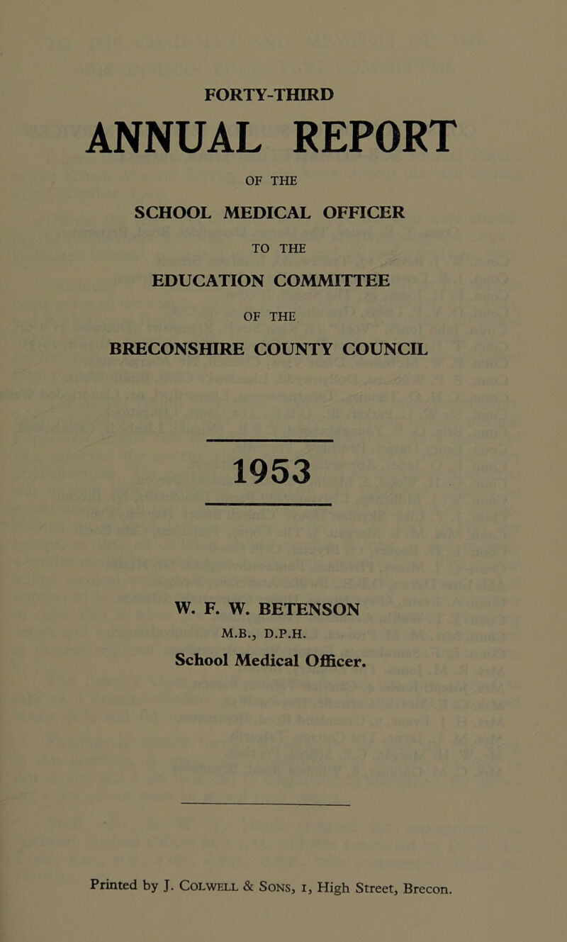 ANNUAL REPORT OF THE SCHOOL MEDICAL OFFICER TO THE EDUCATION COMMITTEE OF THE BRECONSHIRE COUNTY COUNCIL 1953 W. F. W. BETENSON M.B., D.P.H. School Medical Officer.