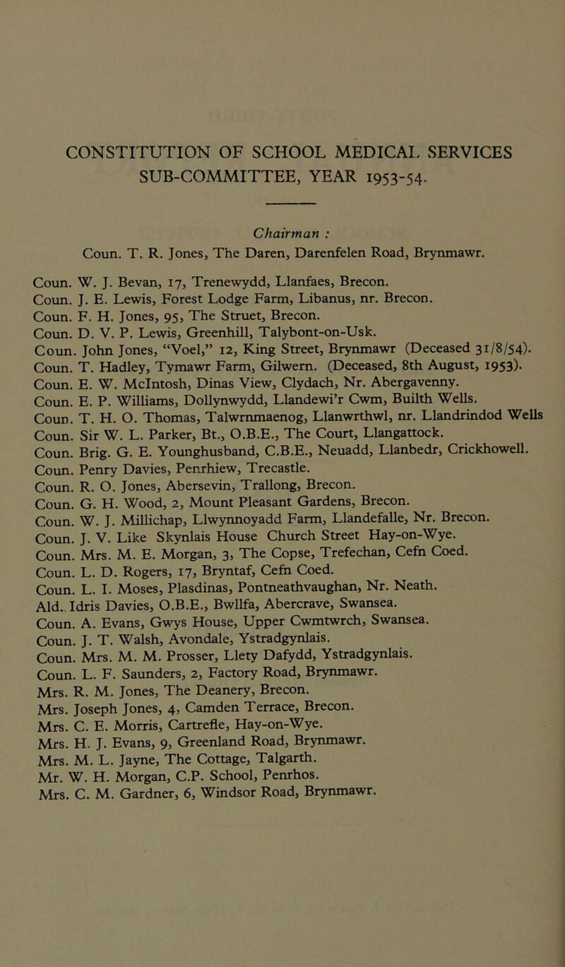 CONSTITUTION OF SCHOOL MEDICAL SERVICES SUB-COMMITTEE, YEAR 1953-54. Chairman : Coun. T. R. Jones, The Daren, Darenfelen Road, Brynmawr. Coun. W. J. Bevan, 17, Trenewydd, Llanfaes, Brecon. Coun. J. E. Lewis, Forest Lodge Farm, Libanus, nr. Brecon. Coun. F. H. Jones, 95, The Struet, Brecon. Coun. D. V. P. Lewis, Greenhill, Talybont-on-Usk. Coun. John Jones, “Voel,” 12, King Street, Brynmawr (Deceased 31/8/54). Coun. T. Hadley, Tymawr Farm, Gilwem. (Deceased, 8th August, 1953). Coun. E. W. McIntosh, Dinas View, Clydach, Nr. Abergavenny. Coun. E. P. Williams, Dollynwydd, Llandewi’r Cwm, Builth Wells. Coun. T. H. O. Thomas, Talwrnmaenog, Llanwrthwl, nr. Llandrindod Wells Coun. Sir W. L. Parker, Bt., O.B.E., The Court, Llangattock. Coun. Brig. G. E. Younghusband, C.B.E., Neuadd, Llanbedr, Crickhowell. Coun. Penry Davies, Penrhiew, Trecastle. Coun. R. O. Jones, Abersevin, Trallong, Brecon. Coun. G. H. Wood, 2, Mount Pleasant Gardens, Brecon. Coun. W. J. Millichap, Llwynnoyadd Farm, Llandefalle, Nr. Brecon. Coun. J. V. Like Skynlais House Church Street Hay-on-Wye. Coun. Mrs. M. E. Morgan, 3, The Copse, Trefechan, Cefn Coed. Coun. L. D. Rogers, 17, Bryntaf, Cefn Coed. Coun. L. I. Moses, Plasdinas, Pontneathvaughan, Nr. Neath. Aid. Idris Davies, O.B.E., Bwllfa, Abercrave, Swansea. Coun. A. Evans, Gwys House, Upper Cwmtwrch, Swansea. Coun. J. T. Walsh, Avondale, Ystradgynlais. Coun. Mrs. M. M. Prosser, Llety Dafydd, Ystradgynlais. Coun. L. F. Saunders, 2, Factory Road, Brynmawr. Mrs. R. M. Jones, The Deanery, Brecon. Mrs. Joseph Jones, 4, Camden Terrace, Brecon. Mrs. C. E. Morris, Cartrefle, Hay-on-Wye. Mrs. H. J. Evans, 9, Greenland Road, Brynmawr. Mrs. M. L. Jayne, The Cottage, Talgarth. Mr. W. H. Morgan, C.P. School, Penrhos. Mrs. C. M. Gardner, 6, Windsor Road, Brynmawr.