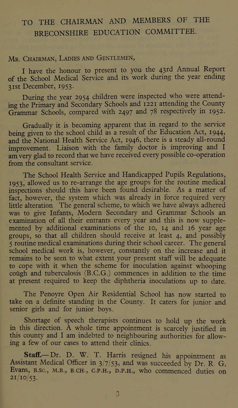 TO THE CHAIRMAN AND MEMBERS OF THE BRECONSHIRE EDUCATION COMMITTEE. Mr. Chairman, Ladies and Gentlemen, I have the honour to present to you the 43rd Annual Report of the School Medical Service and its work during the year ending 31st December, 1953. During the year 2954 children were inspected who were attend- ing the Primary and Secondary Schools and 1221 attending the County Grammar Schools, compared with 2497 and 78 respectively in 1952. Gradually it is becoming apparent that in regard to the service being given to the school child as a result of the Education Act, 1944, and the National Health Service Act, 1946, there is a steady all-round improvement. Liaison with the family doctor is improving and I am very glad to record that we have received every possible co-operation from the consultant service. The School Health Service and Handicapped Pupils Regulations, 1953, allowed us to re-arrange the age groups for the routine medical inspections should this have been found desirable. As a matter of fact, however, the system which was already in force required very little alteration The general scheme, to which we have always adhered was to give Infants, Modern Secondary and Grammar Schools an examination of all their entrants every year and this is now supple- mented by additional examinations of the 10, 14 and 16 year age groups, so that all children should receive at least 4, and possibly 5 routine medical examinations during their school career. The general school medical work is, however, constantly on the increase and it remains to be seen to what extent your present staff will be adequate to cope with it when the scheme for inoculation against whooping cough and tuberculosis (B.C.G.) commences in addition to the time at present required to keep the diphtheria inoculations up to date. The Penoyre Open Air Residential School has now started to take on a definite standing in the County. It caters for junior and senior girls and for junior boys. Shortage of speech therapists continues to hold up the work in this direction. A whole time appointment is scarcely justified in this county and I am indebted to neighbouring authorities for allow- ing a few of our cases to attend their clinics. Staff.— Dr. D. W. T. Harris resigned his appointment as Assistant Medical Officer in 3/7/53, and was succeeded by Dr. R G. Evans, b.sc., m.b., b ch., c.p.h., d.p.h., who commenced duties on 21/10/53.