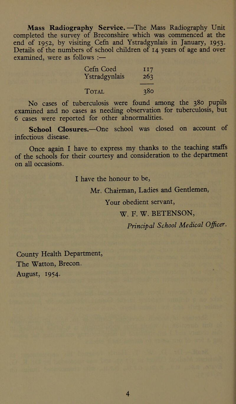 Mass Radiography Service. —The Mass Radiography Unit completed the survey of Breconshire which was commenced at the end of 1952, by visiting Cefn and Ystradgynlais in January, 1953. Details of the numbers of school children of 14 years of age and over examined, were as follows :— Cefn Coed 117 Ystradgynlais 263 Total 380 No cases of tuberculosis were found among the 380 pupils examined and no cases as needing observation for tuberculosis, but 6 cases were reported for other abnormalities. School Closures.—One school was closed on account of infectious disease. Once again I have to express my thanks to the teaching staffs of the schools for their courtesy and consideration to the department on all occasions. I have the honour to be, Mr. Chairman, Ladies and Gentlemen, Your obedient servant, W. F. W. BETENSON, Principal School Medical Officer. County Health Department, The Watton, Brecon. August, 1954.