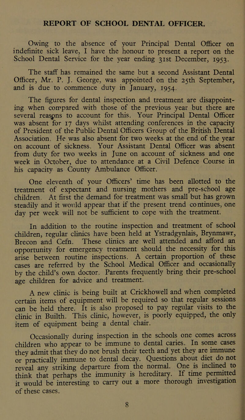 REPORT OF SCHOOL DENTAL OFFICER. Owing to the absence of your Principal Dental Officer on indefinite sick leave, I have the honour to present a report on the School Dental Service for the year ending 31st December, 1953. The staff has remained the same but a second Assistant Dental Officer, Mr. P. J. George, was appointed on the 25th September, and is due to commence duty in January, 1954. The figures for dental inspection and treatment are disappoint- ing when compared with those of the previous year but there are several reasons to account for this. Your Principal Dental Officer was absent for 17 days whilst attending conferences in the capacity of President of the Public Dental Officers Group of the British Dental Association. He was also absent for two weeks at the end of the year on account of sickness. Your Assistant Dental Officer was absent from duty for two weeks in June on account of sickness and one week in October, due to attendance at a Civil Defence Course in his capacity as County Ambulance Officer. One eleventh of your Officers’ time has been allotted to the treatment of expectant and nursing mothers and pre-school age children. At first the demand for treatment was small but has grown steadily and it would appear that if the present trend continues, one day per week will not be sufficient to cope with the treatment. In addition to the routine inspection and treatment of school children, regular clinics have been held at Ystradgynlais, Brynmawr, Brecon and Cefn. These clinics are well attended and afford an opportunity for emergency treatment should the necessity for this arise between routine inspections. A certain proportion of these cases are referred by the School Medical Officer and occasionally by the child’s own doctor. Parents frequently bring their pre-school age children for advice and treatment. A new clinic is being built at Crickhowell and when completed certain items of equipment will be required so that regular sessions can be held there. It is also proposed to pay regular visits to the clinic in Builth. This clinic, however, is poorly equipped, the only item of equipment being a dental chair. Occasionally during inspection in the schools one comes across children who appear to be immune to dental caries. In some cases they admit that they do not brush their teeth and yet they are immune or practically immune to dental decay. Questions about diet do not reveal any striking departure from the normal. One is inclined to think that perhaps the immunity is hereditary. If time permitted it would be interesting to carry out a more thorough investigation of these cases.