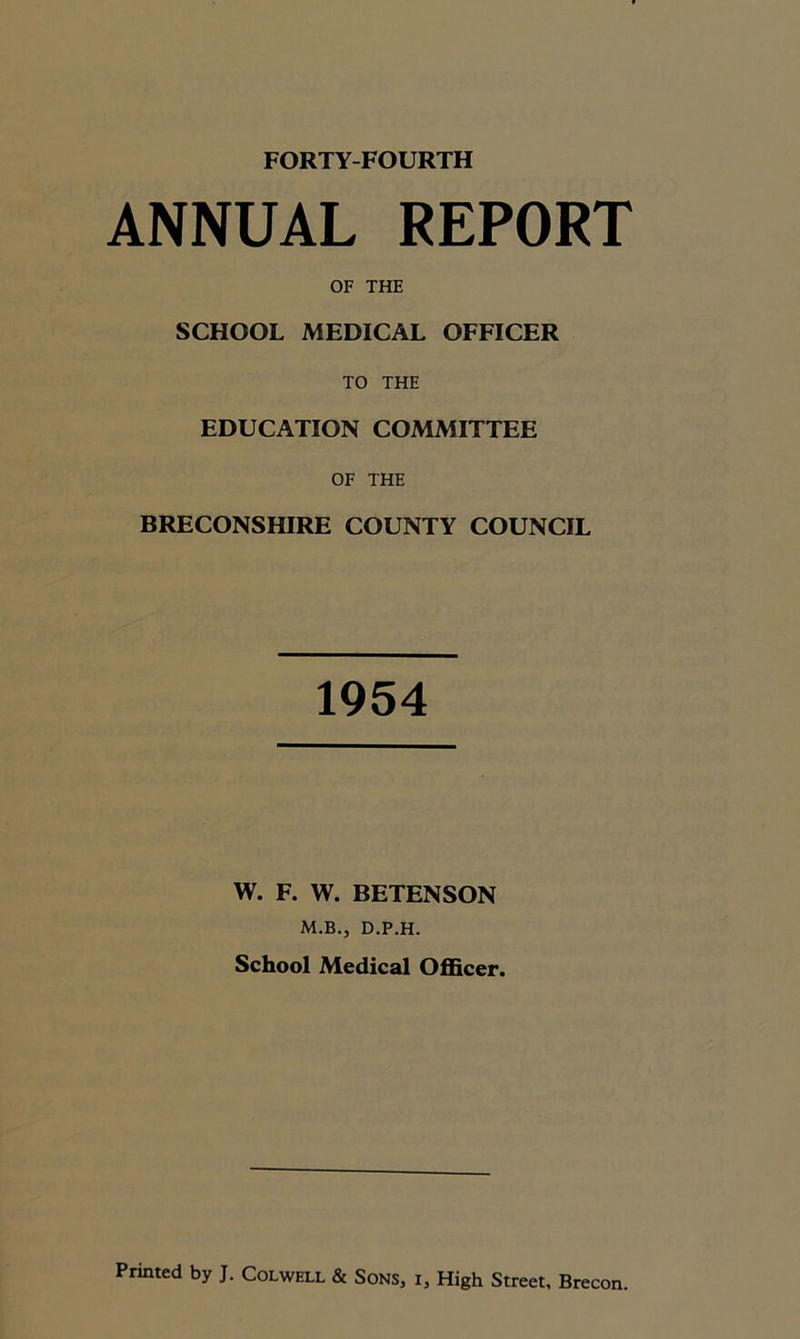 FORTY-FOURTH ANNUAL REPORT OF THE SCHOOL MEDICAL OFFICER TO THE EDUCATION COMMITTEE OF THE BRECONSHIRE COUNTY COUNCIL 1954 W. F. W. BETENSON M.B., D.P.H. School Medical Officer.