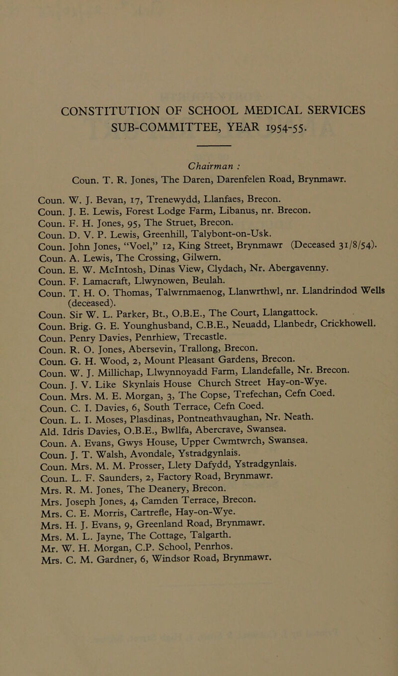 CONSTITUTION OF SCHOOL MEDICAL SERVICES SUB-COMMITTEE, YEAR 1954-55. Chairman : Coun. T. R. Jones, The Daren, Darenfelen Road, Brynmawr. Coun. W. J. Bevan, 17, Trenewydd, Llanfaes, Brecon. Coun. J. E. Lewis, Forest Lodge Farm, Libanus, nr. Brecon. Coun. F. H. Jones, 95, The Struet, Brecon. Coun. D. V. P. Lewis, Greenhill, Talybont-on-Usk. Coun. John Jones, “Voel,” 12, King Street, Brynmawr (Deceased 31/8/54). Coun. A. Lewis, The Crossing, Gilwem. Coun. E. W. McIntosh, Dinas View, Clydach, Nr. Abergavenny. Coun. F. Lamacraft, Llwynowen, Beulah. Coun. T. H. O. Thomas, Talwrnmaenog, Llanwrthwl, nr. Llandrindod Wells (deceased). Coun. Sir W. L. Parker, Bt., O.B.E., The Court, Llangattock. Coun. Brig. G. E. Younghusband, C.B.E., Neuadd, Llanbedr, Crickhowell. Coun. Penry Davies, Penrhiew, Trecastle. Coun. R. O. Jones, Abersevin, Trallong, Brecon. Coun. G. H. Wood, 2, Mount Pleasant Gardens, Brecon. Coun. W. J. Millichap, Llwynnoyadd Farm, Llandefalle, Nr. Brecon. Coun. J. V. Like Skynlais House Church Street Hay-on-Wye. Coun. Mrs. M. E. Morgan, 3, The Copse, Trefechan, Cefn Coed. Coun. C. I. Davies, 6, South Terrace, Cefn Coed. Coun. L. I. Moses, Plasdinas, Pontneathvaughan, Nr. Neath. Aid. Idris Davies, O.B.E., Bwllfa, Abercrave, Swansea. Coun. A. Evans, Gwys House, Upper Cwmtwrch, Swansea. Coun. J. T. Walsh, Avondale, Ystradgynlais. Coun. Mrs. M. M. Prosser, Llety Dafydd, Ystradgynlais. Coun. L. F. Saunders, 2, Factory Road, Brynmawr. Mrs. R. M. Jones, The Deanery, Brecon. Mrs. Joseph Jones, 4, Camden Terrace, Brecon. Mrs. C. E. Morris, Cartrefle, Hay-on-Wye. Mrs. H. J. Evans, 9, Greenland Road, Brynmawr. Mrs. M. L. Jayne, The Cottage, Talgarth. Mr. W. H. Morgan, C.P. School, Penrhos. Mrs. C. M. Gardner, 6, Windsor Road, Brynmawr.