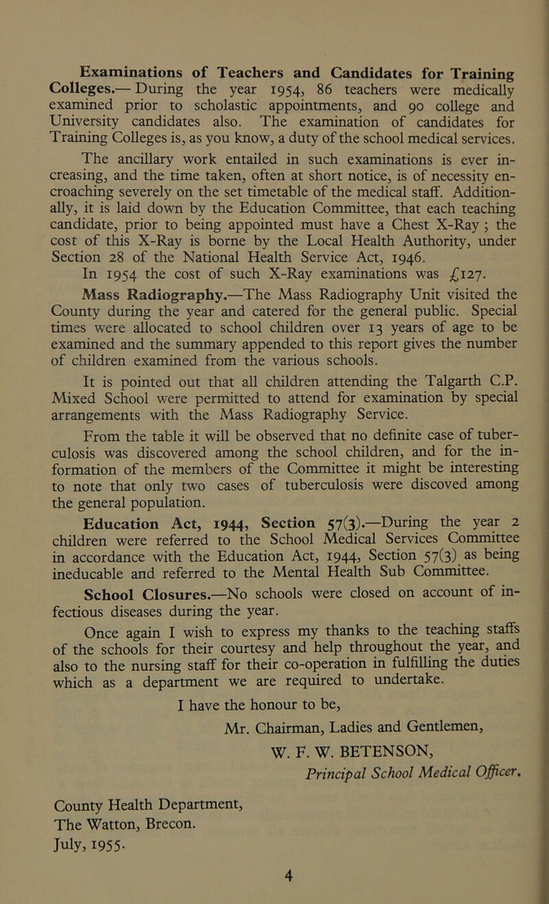 Examinations of Teachers and Candidates for Training Colleges.— During the year 1954, 86 teachers were medically examined prior to scholastic appointments, and 90 college and University candidates also. The examination of candidates for Training Colleges is, as you know, a duty of the school medical services. The ancillary work entailed in such examinations is ever in- creasing, and the time taken, often at short notice, is of necessity en- croaching severely on the set timetable of the medical staff. Addition- ally, it is laid down by the Education Committee, that each teaching candidate, prior to being appointed must have a Chest X-Ray ; the cost of this X-Ray is borne by the Local Health Authority, under Section 28 of the National Health Service Act, 1946. In 1954 the cost of such X-Ray examinations was £127. Mass Radiography.—The Mass Radiography Unit visited the County during the year and catered for the general public. Special times were allocated to school children over 13 years of age to be examined and the summary appended to this report gives the number of children examined from the various schools. It is pointed out that all children attending the Talgarth C.P. Mixed School were permitted to attend for examination by special arrangements with the Mass Radiography Service. From the table it will be observed that no definite case of tuber- culosis was discovered among the school children, and for the in- formation of the members of the Committee it might be interesting to note that only two cases of tuberculosis were discoved among the general population. Education Act, 1944, Section 57(3).—During the year 2 children were referred to the School Medical Services Committee in accordance with the Education Act, 1944, Section 57(3) as being ineducable and referred to the Mental Health Sub Committee. School Closures.—No schools were closed on account of in- fectious diseases during the year. Once again I wish to express my thanks to the teaching staffs of the schools for their courtesy and help throughout the year, and also to the nursing staff for their co-operation in fulfilling the duties which as a department we are required to undertake. I have the honour to be, Mr. Chairman, Ladies and Gentlemen, W. F. W. BETENSON, Principal School Medical Officer. County Health Department, The Watton, Brecon. July, 1955-