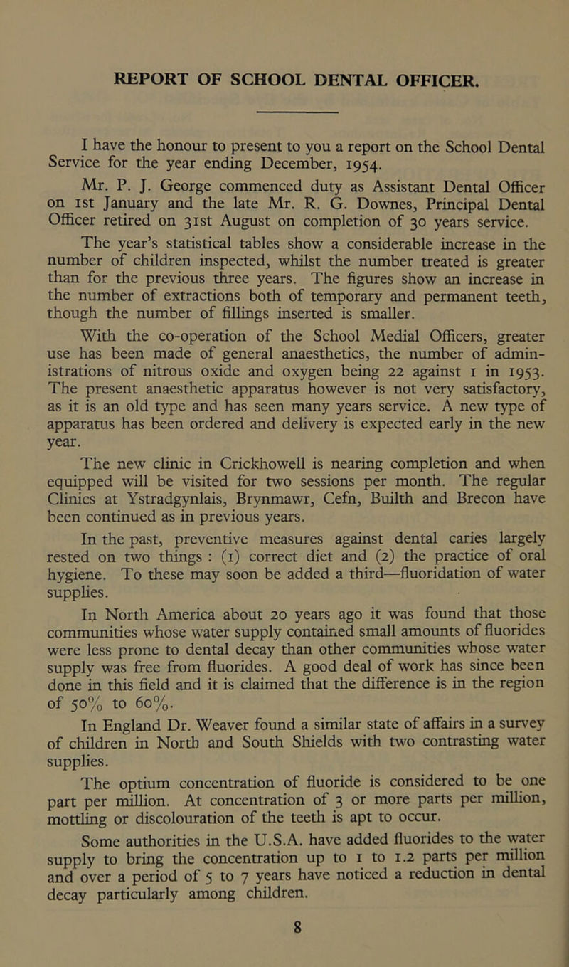 REPORT OF SCHOOL DENTAL OFFICER. I have the honour to present to you a report on the School Dental Service for the year ending December, 1954. Mr. P. J. George commenced duty as Assistant Dental Officer on 1 st January and the late Mr. R. G. Downes, Principal Dental Officer retired on 31st August on completion of 30 years service. The year’s statistical tables show a considerable increase in the number of children inspected, whilst the number treated is greater than for the previous three years. The figures show an increase in the number of extractions both of temporary and permanent teeth, though the number of fillings inserted is smaller. With the co-operation of the School Medial Officers, greater use has been made of general anaesthetics, the number of admin- istrations of nitrous oxide and oxygen being 22 against 1 in 1953. The present anaesthetic apparatus however is not very satisfactory, as it is an old type and has seen many years service. A new type of apparatus has been ordered and delivery is expected early in the new year. The new clinic in Crickhowell is nearing completion and when equipped will be visited for two sessions per month. The regular Clinics at Ystradgynlais, Brynmawr, Cefn, Builth and Brecon have been continued as in previous years. In the past, preventive measures against dental caries largely rested on two things : (1) correct diet and (2) the practice of oral hygiene. To these may soon be added a third—fluoridation of water supplies. In North America about 20 years ago it was found that those communities whose water supply contained small amounts of fluorides were less prone to dental decay than other communities whose water supply was free from fluorides. A good deal of work has since been done in this field and it is claimed that the difference is in the region of 50% to 60%. In England Dr. Weaver found a similar state of affairs in a survey of children in North and South Shields with mo contrasting water supplies. The optium concentration of fluoride is considered to be one part per million. At concentration of 3 or more parts per million, mottling or discolouration of the teeth is apt to occur. Some authorities in the U.S.A. have added fluorides to the water supply to bring the concentration up to 1 to 1.2 parts per million and over a period of 5 to 7 years have noticed a reduction in dental decay particularly among children.