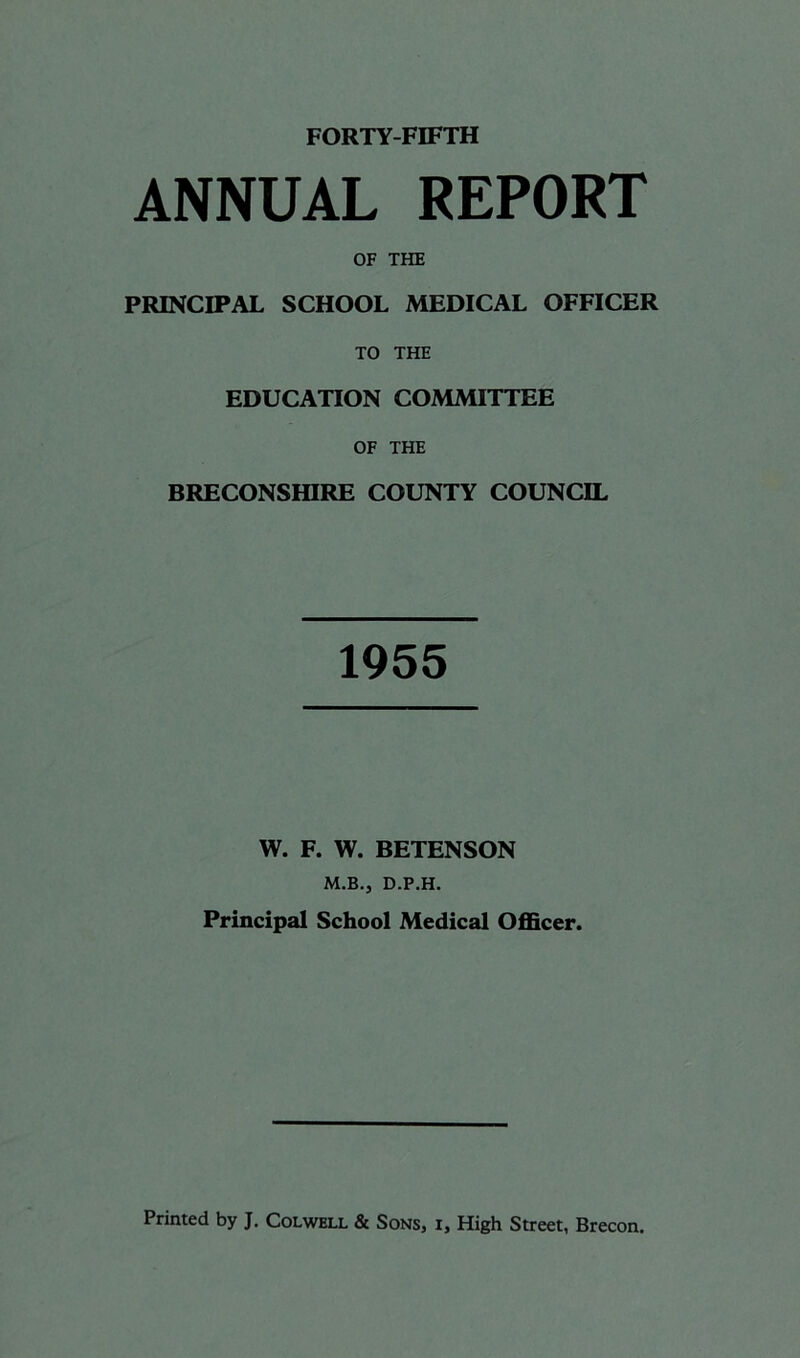 ANNUAL REPORT OF THE PRINCIPAL SCHOOL MEDICAL OFFICER TO THE EDUCATION COMMITTEE OF THE BRECONSHIRE COUNTY COUNCIL 1955 W. F. W. BETENSON M.B.j D.P.H. Principal School Medical Officer.