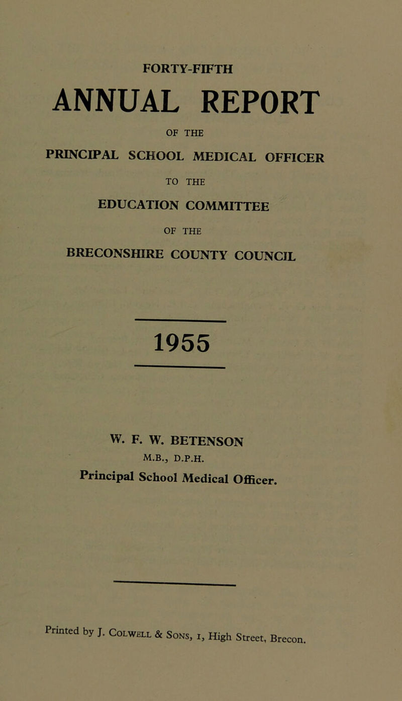 ANNUAL REPORT OF THE PRINCIPAL SCHOOL MEDICAL OFFICER TO THE EDUCATION COMMITTEE OF THE BRECONSHIRE COUNTY COUNCIL 1955 W. F. W. BETENSON M.B., D.P.H. Principal School Medical Officer.