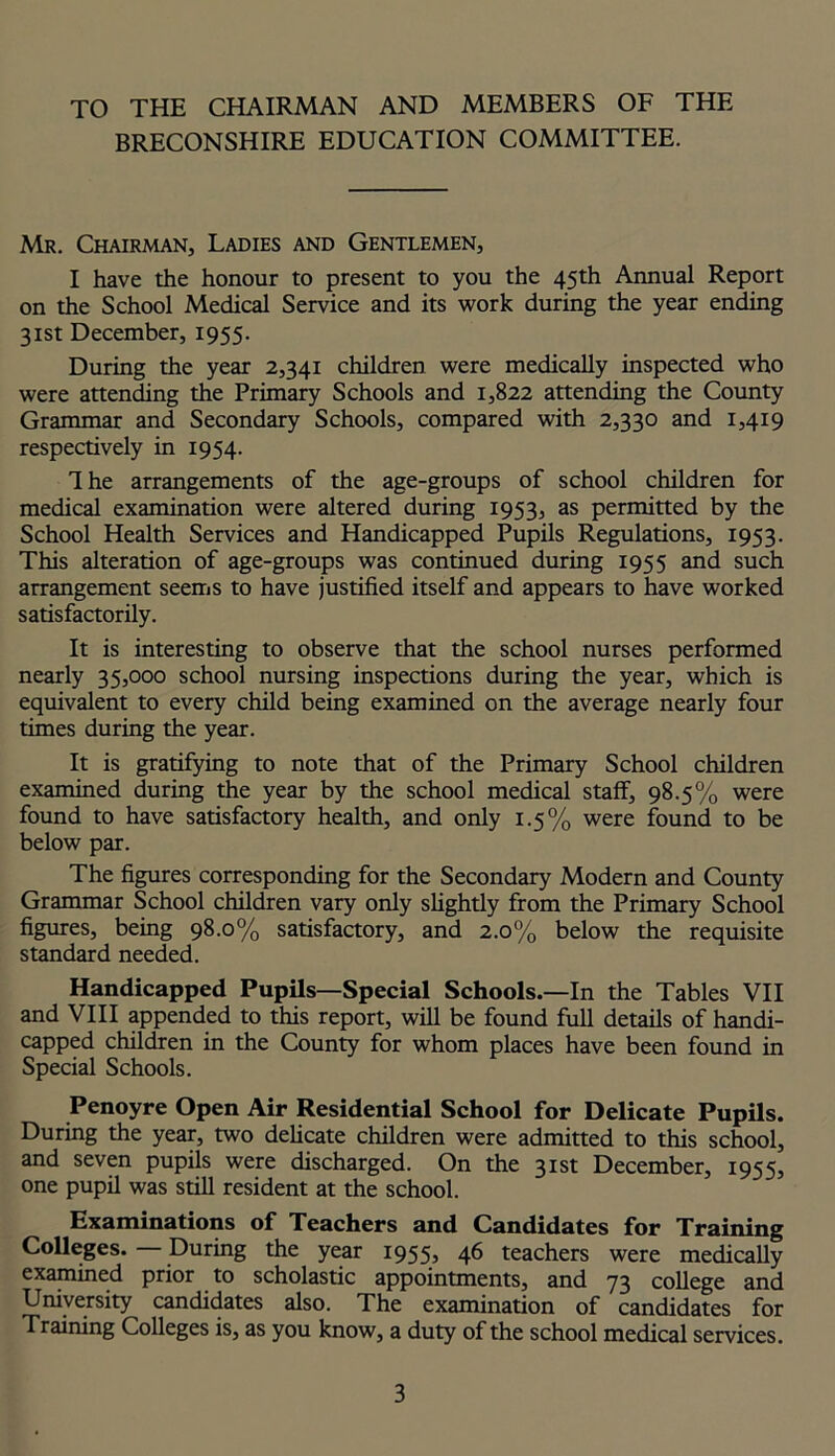 TO THE CHAIRMAN AND MEMBERS OF THE BRECONSHIRE EDUCATION COMMITTEE. Mr. Chairman, Ladies and Gentlemen, I have the honour to present to you the 45th Annual Report on the School Medical Service and its work during the year ending 31st December, 1955. During the year 2,341 children were medically inspected who were attending the Primary Schools and 1,822 attending the County Grammar and Secondary Schools, compared with 2,330 and 1,419 respectively in 1954. The arrangements of the age-groups of school children for medical examination were altered during 1953, as permitted by the School Health Services and Handicapped Pupils Regulations, 1953. This alteration of age-groups was continued during 1955 and such arrangement seems to have justified itself and appears to have worked satisfactorily. It is interesting to observe that the school nurses performed nearly 35,000 school nursing inspections during the year, which is equivalent to every child being examined on the average nearly four times during the year. It is gratifying to note that of the Primary School children examined during the year by the school medical staff, 98.5% were found to have satisfactory health, and only 1.5% were found to be below par. The figures corresponding for the Secondary Modern and County Grammar School children vary only slightly from the Primary School figures, being 98.0% satisfactory, and 2.0% below the requisite standard needed. Handicapped Pupils—Special Schools.—In the Tables VII and VIII appended to this report, will be found full details of handi- capped children in the County for whom places have been found in Special Schools. Penoyre Open Air Residential School for Delicate Pupils. During the year, two delicate children were admitted to this school, and seven pupils were discharged. On the 31st December, 1955, one pupil was still resident at the school. Examinations of Teachers and Candidates for Training Colleges. — During the year 1955, 46 teachers were medically examined prior to scholastic appointments, and 73 college and University candidates also. The examination of candidates for Training Colleges is, as you know, a duty of the school medical services.