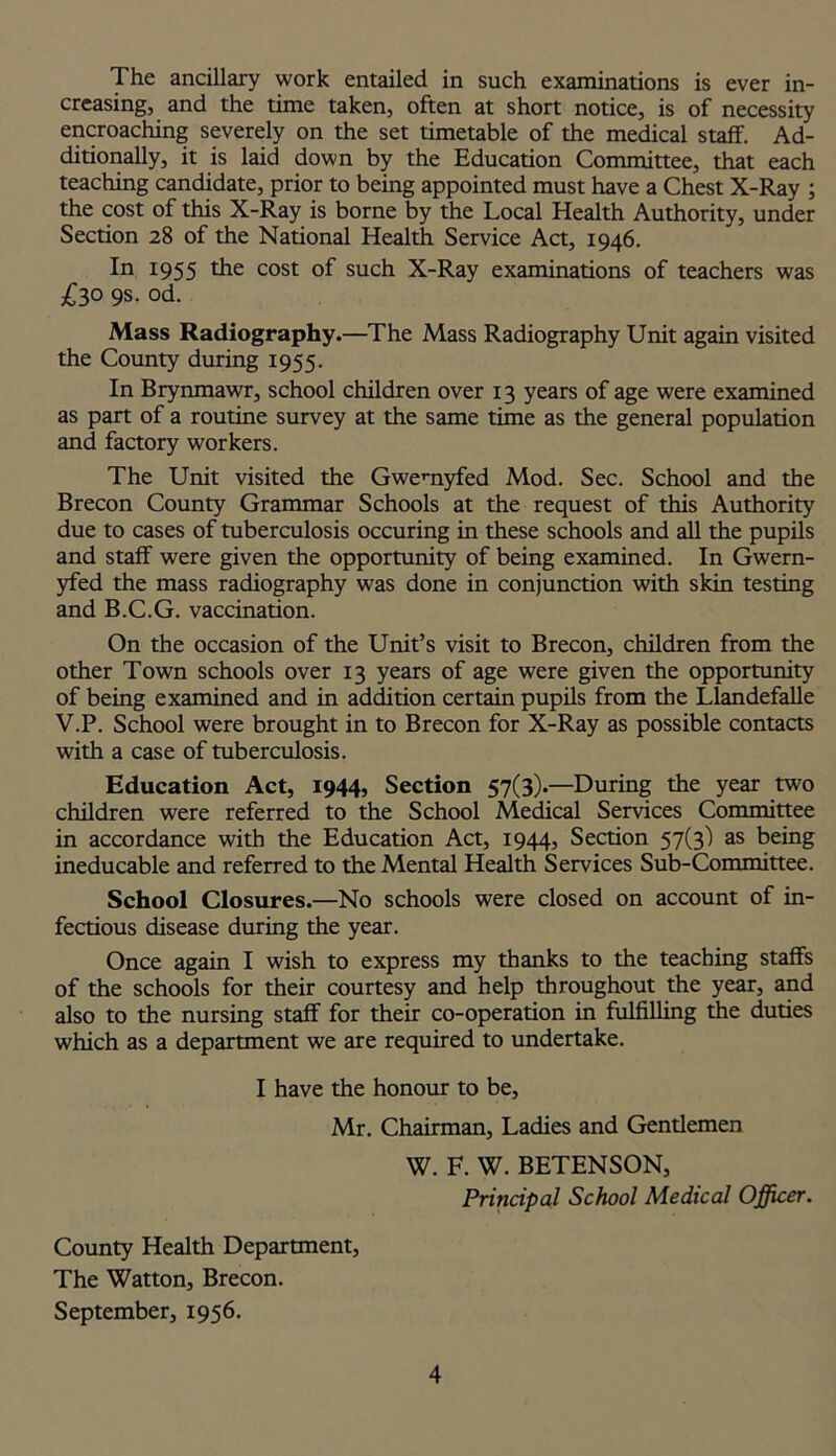 The ancillary work entailed in such examinations is ever in- creasing, and the time taken, often at short notice, is of necessity encroaching severely on the set timetable of the medical staff. Ad- ditionally, it is laid down by the Education Committee, that each teaching candidate, prior to being appointed must have a Chest X-Ray ; the cost of this X-Ray is borne by the Local Health Authority, under Section 28 of the National Health Service Act, 1946. In 1955 die cost of such X-Ray examinations of teachers was £30 9s- od. Mass Radiography.—The Mass Radiography Unit again visited the County during 1955. In Brynmawr, school children over 13 years of age were examined as part of a routine survey at the same time as the general population and factory workers. The Unit visited the Gwemyfed Mod. Sec. School and the Brecon County Grammar Schools at the request of this Authority due to cases of tuberculosis occuring in these schools and all the pupils and staff were given the opportunity of being examined. In Gwern- yfed the mass radiography was done in conjunction with skin testing and B.C.G. vaccination. On the occasion of the Unit’s visit to Brecon, children from the other Town schools over 13 years of age were given the opportunity of being examined and in addition certain pupils from the Llandefalle V.P. School were brought in to Brecon for X-Ray as possible contacts with a case of tuberculosis. Education Act, 1944, Section 57(3).—During the year two children were referred to the School Medical Services Committee in accordance with the Education Act, 1944, Section 57(3) as being ineducable and referred to the Mental Health Services Sub-Committee. School Closures.—No schools were closed on account of in- fectious disease during the year. Once again I wish to express my thanks to the teaching staffs of the schools for their courtesy and help throughout the year, and also to the nursing staff for their co-operation in fulfilling the duties which as a department we are required to undertake. I have the honour to be, Mr. Chairman, Ladies and Gentlemen W. F. W. BETENSON, Principal School Medical Officer. County Health Department, The Watton, Brecon. September, 1956.