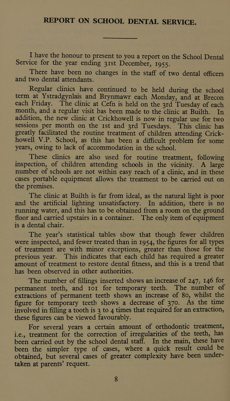 REPORT ON SCHOOL DENTAL SERVICE. I have the honour to present to you a report on the School Dental Service for the year ending 31st December, 1955. There have been no changes in the staff of two dental officers and two dental attendants. Regular clinics have continued to be held during the school term at Ystradgynlais and Brynmawr each Monday, and at Brecon each Friday. The clinic at Cefn is held on the 3rd Tuesday of each month, and a regular visit has been made to the clinic at Builth. In addition, the new clinic at Crickhowell is now in regular use for two sessions per month on the 1st and 3rd Tuesdays. This clinic has greatly facilitated the routine treatment of children attending Crick- howell V.P. School, as this has been a difficult problem for some years, owing to lack of accommodation in the school. These clinics are also used for routine treatment, following inspection, of children attending schools in the vicinity. A large number of schools are not within easy reach of a clinic, and in these cases portable equipment allows the treatment to be carried out on the premises. The clinic at Builth is far from ideal, as the natural light is poor and the artificial lighting unsatisfactory. In addition, there is no running water, and this has to be obtained from a room on the ground floor and carried upstairs in a container. The only item of equipment is a dental chair. The year’s statistical tables show that though fewer children were inspected, and fewer treated than in 1954, the figures for all types of treatment are with minor exceptions, greater than those for the previous year. This indicates that each child has required a greater amount of treatment to restore dental fitness, and this is a trend that has been observed in other authorities. The number of fillings inserted shows an increase of 247, 146 for permanent teeth, and 101 for temporary teeth. The number of extractions of permanent teeth shows an increase of 80, whilst the figure for temporary teeth shows a decrease of 370. As the time involved in filling a tooth is 3 to 4 times that required for an extraction, these figures can be viewed favourably. For several years a certain amount of orthodontic treatment, i.e., treatment for the correction of irregularities of the teeth, has been carried out by the school dental staff. In the main, these have been the simpler type of cases, where a quick result could be obtained, but several cases of greater complexity have been under- taken at parents’ request.