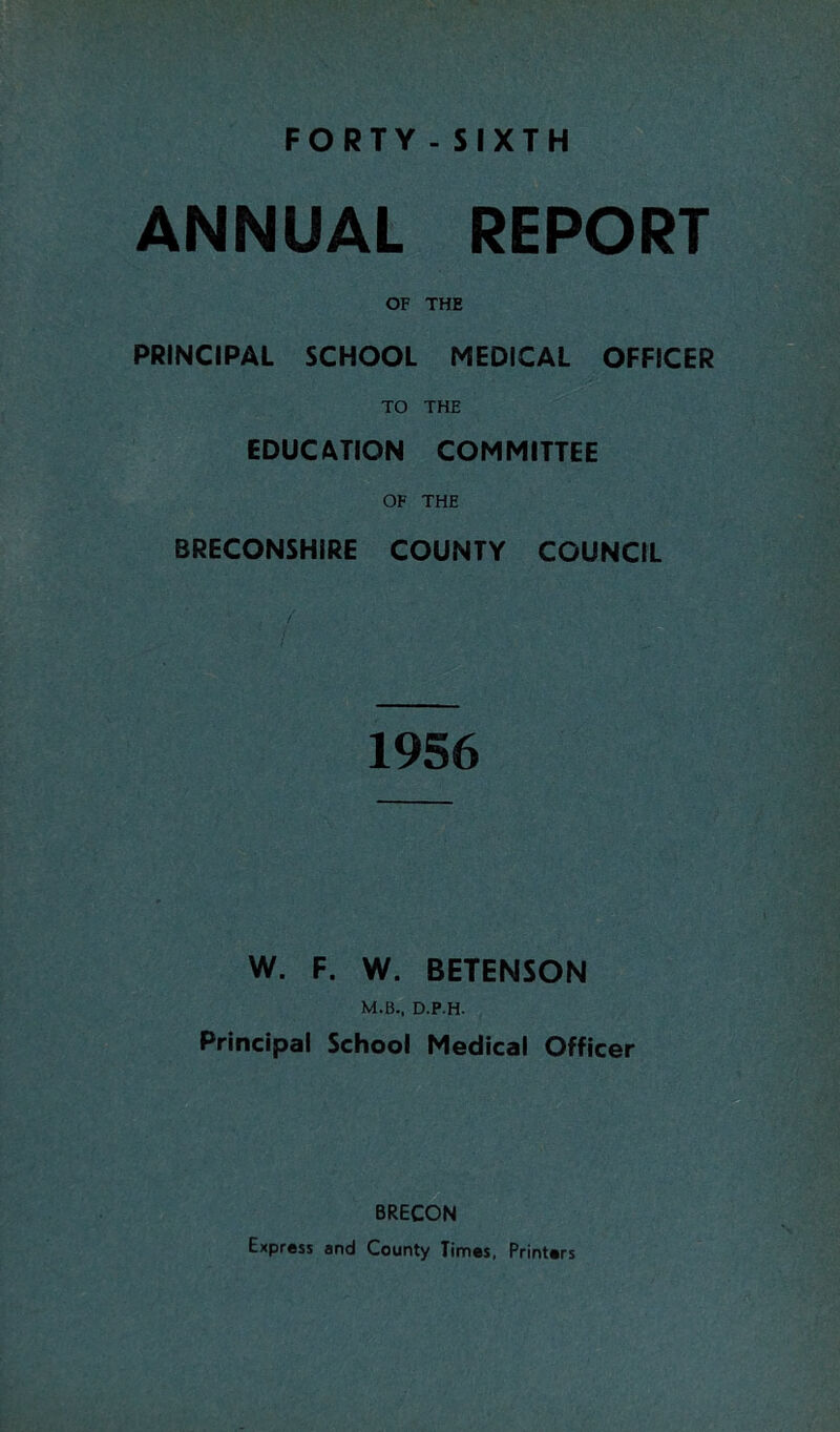 ANNUAL REPORT OF THE PRINCIPAL SCHOOL MEDICAL OFFICER TO THE EDUCATION COMMITTEE OF THE BRECONSHIRE COUNTY COUNCIL 1956 W. F. W. BETENSON M.B., D.P.H. Principal School Medical Officer BRECON Express and County Times, Printers