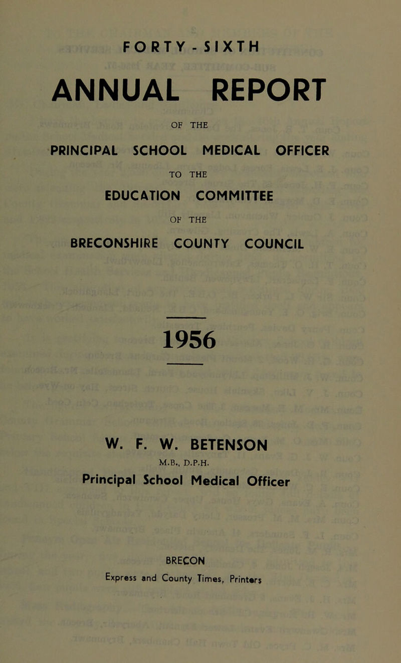 ANNUAL REPORT OF THE PRINCIPAL SCHOOL MEDICAL OFFICER TO THE EDUCATION COMMITTEE OF THE BRECONSHIRE COUNTY COUNCIL 1956 W. F. W. BETENSON M.B., D.P.H. Principal School Medical Officer BRECON Express and County Times, Printers