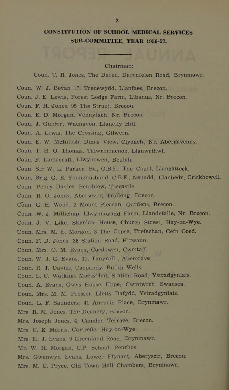 CONSTITUTION OF SCHOOL MEDICAL SERVICES SUB-COMMITTEE, YEAR 1956-57. Chairman: Coun. T. R. Jones, The Daren, Darenfelen Road, Brynmawr. Coun. W. J. Bevan 17, Trenewydd, Llanfaes, Brecon. Coun. J. E. Lewis, Forest Lodge Farm, Libanus, Nr. Brecon. Coun. F. H. Jones, 95 The Struet, Brecon. Coun. E. D. Morgan, Vennyfach, Nr. Brecon. Coun. J. Gunter. Waenavon, Llanelly Hill. Coun. A. Lewis, The Crossing, Gilwern. Coun. E. W. McIntosh, Dinas View, Clydach, Nr. Abergavenny. Coun. T. H. O. Thomas, Talwrnmaenog, Llanwrthwl. Coun. F. Lamacraft, Llwynowen, Beulah. Coun. Sir W. L. Parker, Bt., O.B.E., The Court, Llangattock. Coun. Brig. G. E. Younghusband, C.B.E., Neuadd, Llanbedr, Crickhowell. Coun. Penry Davies, Penrhiew, Trecastle. Coun. R. O. Jones, Abersevin, Trallong, Brecon. Coun. G. H. Wood, 2 Mount Pleasant Gardens, Brecon. Coun. W. J. Millichap, Llwynnoyadd Farm, Llandefalle, Nr. Brecon. Coun. J. V. Like, Skynlais House, Church Street, Hay-on-Wye. Coun. Mrs. M. E. Morgan, 3 The Copse, Trefechan, Cefn Coed. Coun. F. D. Jones, 38 Station Road, Hirwaun. Coun. Mrs. O. M. Evans, Coedowen, Cwmtaff. Coun. W. J. G. Evans, 11, Tanyrallt, Abercrave. Coun. R. J. Davies, Caepandy, Builth Wells. Coun. E, C. Watkins, Maesyrhaf, Station Road, Ystradgynlais. Coun. A. Evans, Gwys House, Upper Cwmtwrch, Swansea. Coun. Mrs. M. M. Prosser, Lletty Dafydd, Ystradgynlais. Coun. L. F. Saunders, 41 Aneurin Place, Brynmawr. Mrs. R. M. Jones, The Deanery, Brecon. Mrs. Joseph Jones, 4, Camden Terrace, Brecon. Mrs. C. E. Morris, Cartrefle, Hay-on-Wye Mrs. FI. J. Evans, 9 Greenland Road, Brynmawr. Mr. W. H. Morgan, C.P. School, Penrhos. Mrs. Gwanwyn Evans, Lower Ffynant, Aberyscir, Brecon. Mrs. M. C. Pryce, Old Town Hall Chambers, Brynmawr.