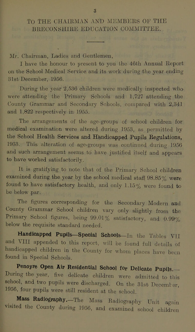 To THE CHAIRMAN AND MEMBERS OF THE BRECONSHIRE EDUCATION COMMITTEE. Mr. Chairman, Ladies and Gentlemen, I have the honour to present to you the 46th Annual Report on the School Medical Service and its work during the year ending 81st December, 1956. During the year “2,536 children were medically inspected who were attending the Primary Schools and 1,727 attending the County Grammar and Secondary Schools, compared with 2,341 and 1.822 respectively in 1955. The arrangements of the age-groups of school children for medical examination were altered during 1953, as permitted by the School Health Services and Handicapped Pupils Regulations, 1953. This alteration of age-groups was continued during 1956 and such arrangement seems to have justified itself and appears to have worked satisfactorily. It is gratifying to note that of the Primary School children examined during the year by the school medical staff. 98.85% were found to have satisfactory health, and only 1.15% were found to be below .par. The figures corresponding for the Secondary Modern and County Grammar School children vary only slightly from the Primary School figures, being 99.01% satisfactory, and 0.99% below the requisite standard needed. Handicapped Pupils—Special Schools—In the Tables Y1I and VIII appended to this report, will be found full details of handicapped children in the County for whom places have been found in Special Schools. Penoyre Open Air Residential School for Delicate Pupils.— During the year, five delicate children were admitted to this school, and two pupils were discharged. On the 31st December, 1956, four pupils were still resident at the school. . . Mass Radiography.—The Mass Radiography Unit again visited the County during 1956, and examined school children