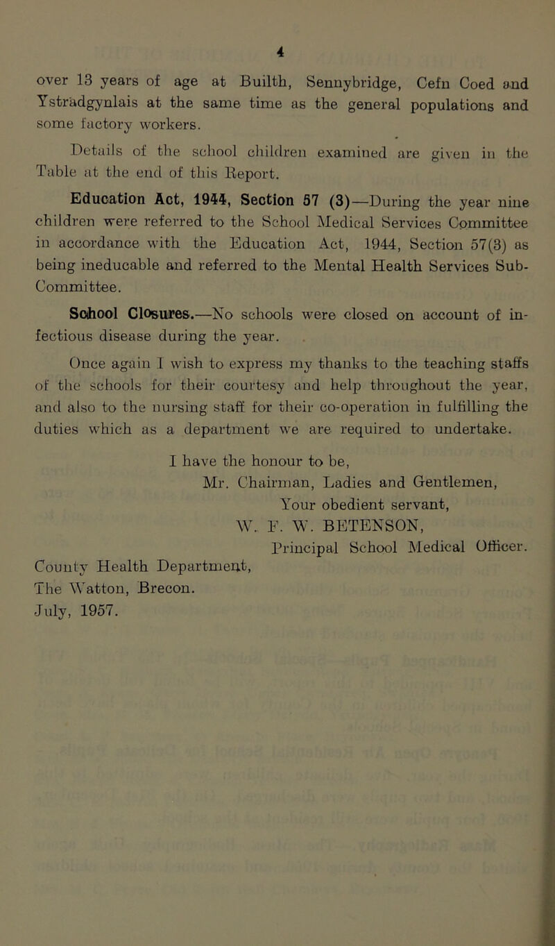 over 13 years of age at Builth, Sennybridge, Cefn Coed and Ystradgynlais at the same time as the general populations and some factory workers. Details of the school children examined are given in the Table at the end of this Report. Education Act, 1944, Section 57 (3)—During the year nine children were referred to the School Medical Services Committee in accordance with the Education Act, 1944, Section 57(3) as being ineducable and referred to the Mental Health Services Sub- Committee. School Closures.—No schools were closed on account of in- fectious disease during the year. Once again I wish to express my thanks to the teaching staffs of the schools for their courtesy and help throughout the year, and also to the nursing staff for their co-operation in fulfilling the duties which as a department we are required to undertake. I have the honour to be, Mr. Chairman, Ladies and Gentlemen, Your obedient servant, W. F. W. BETENSON, Principal School Medical Officer. County Health Department, The Watton, Brecon. July, 1957.