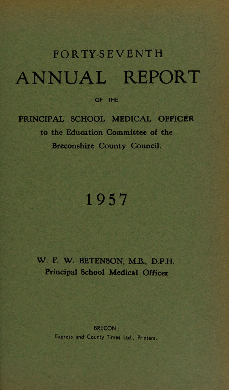 FORTY-SEVENTH ANNUAL REPORT OF THE PRINCIPAL SCHOOL MEDICAL OFFICER to the Education Committee of the Breconshire County Council. 1957 W. F. W. BETENSON, M.B., D.P.H. Principal School Medical Officer BRECON : Express and County Time* Ltd,, Printers.