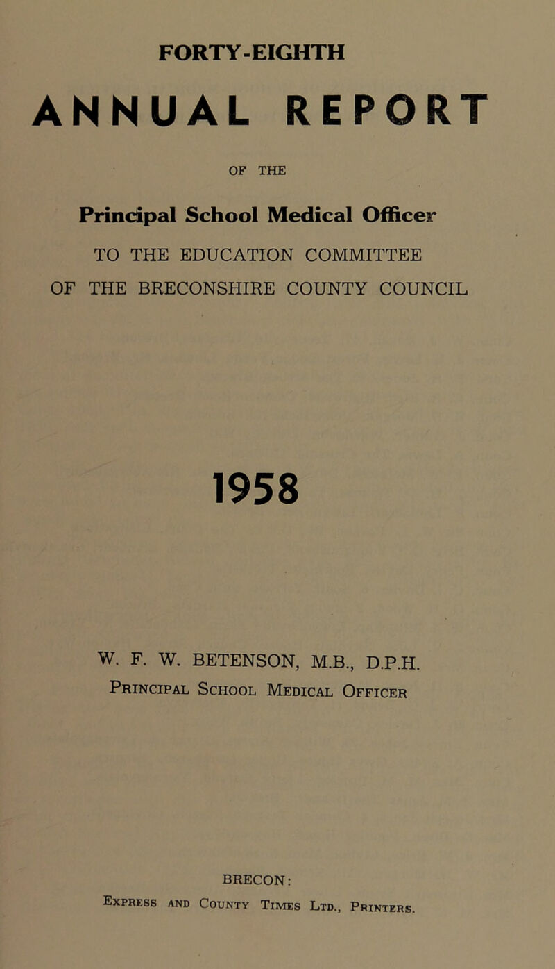 ANNUAL REPORT OF THE Principal School Medical Officer TO THE EDUCATION COMMITTEE OF THE BRECONSHIRE COUNTY COUNCIL 1958 W. F. W. BETENSON, M.B., D.P.H. Principal School Medical Officer BRECON: Express and County Times Ltd., Printers.