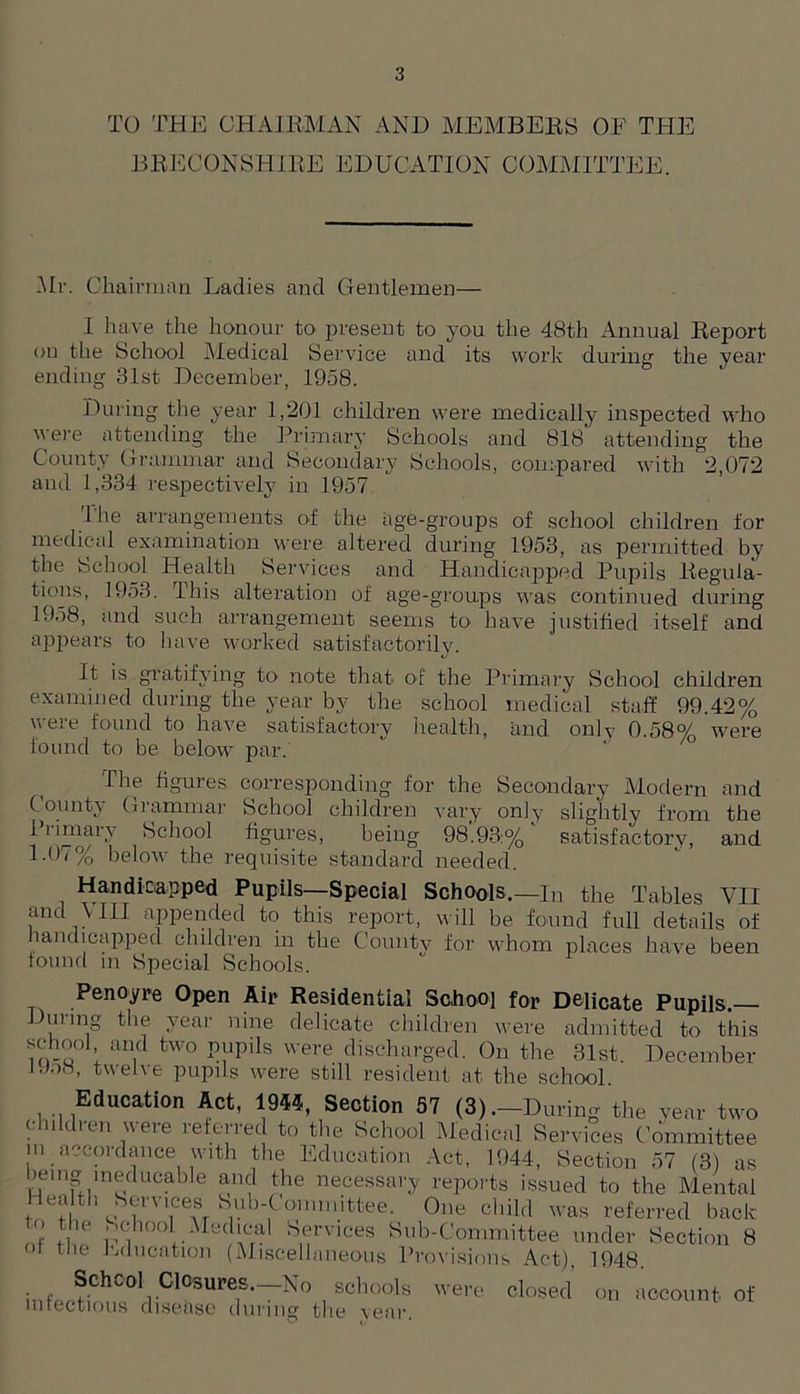 TO THE CHAIRMAN AND MEMBERS OF THE BRECON SHIRE EDUCATION COMMITTEE. .Mr. Chairman Ladies and Gentlemen— I have the honour to present to you the 48th Annual Report on the School Medical Service and its work during the year ending 31st December, 1958. During the year 1,201 children were medically inspected who ere attending the Primary Schools and 818 attending the County Grammar and Secondary Schools, compared with 2,072 and 1,334 respectively in 1957 lhe arrangements of the age-groups of school children for medical examination were altered during 1953, as permitted by the School Health Services and Handicapped Pupils Regula- tions, 1953. This alteration of age-groups was continued during 1958, and such arrangement seems to have justified itself and appears to have worked satisfactorily. It is gratifying to note that of the Primary School children examined during the year by the school medical staff 99.42% were found to have satisfactory health, and only 0.58% were found to be below par. The figures corresponding for the Secondary Modern and County Giammar School children vary only slightly from the 11 imary School figures, being 98.93:% satisfactory, and 1.07% below the requisite standard needed. Handicapped Pupils—Special Schools.—in the Tables VII and VIII appended to this report, will be found full details of handicapped children in the Countv for whom places have been found m Special Schools. Penoyre Open Air Residential School for Delicate Pupils. During the year nine delicate children were admitted to this school and two pupils were discharged. On the 31st. December lJo8, twelve pupils were still resident at the school. Education Act, 1944, Section 57 (3) .-During the year two children were referred to the School Medical Services Committee in accordance with the Education Act, 1944, Section 57 (3) as bemg ineducable and the necessary reports issued to the Mental Health Services Sub-Conunittee. One child was referred back m tVf imh00n‘A adl\Cra S„rvices Sob-Committee under Section 8 ot tl1e Education (Miscellaneous Provisions Act), 1948 i,,w;Ch% C10SUPe,S-~No , soh°ols ’<=» closed on account of infectious disease during the year.