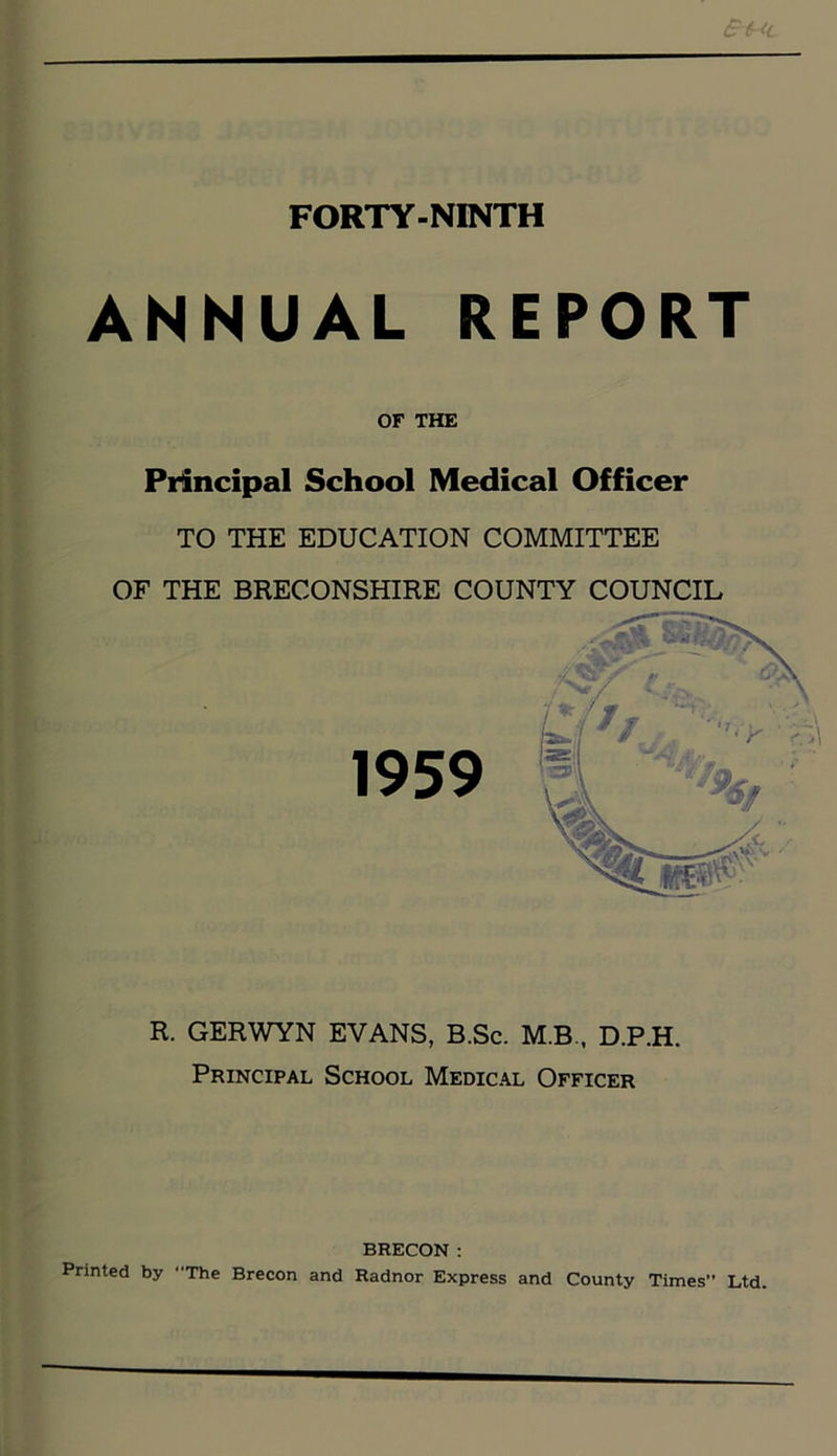 ANNUAL REPORT OF THE Principal School Medical Officer TO THE EDUCATION COMMITTEE OF THE BRECONSHIRE COUNTY COUNCIL R. GERWYN EVANS, B.Sc. M.B., D.P.H. Principal School Medical Officer BRECON : Printed by “The Brecon and Radnor Express and County Times Ltd.