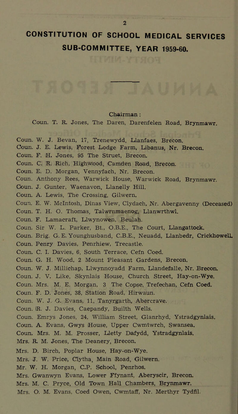 CONSTITUTION OF SCHOOL MEDICAL SERVICES SUB-COMMITTEE, YEAR 1959-60. Chairman : Conn. T. R. Jones, The Daren, Darenfelen Road, Brynmawr. Coun. W. J. Bevan, 17, Trenewydd, Llanfaes, Brecon. Ooun. J. E. Lewis, Forest Lodge Farm, Libanus, Nr. Brecon. Coun. F. iH. Jones, 95 The Struet, Brecon. Coun. C’. R. Rich, Highwood, Camden Road, Brecon. Coun. E. D. Morgan, Vennyfach, Nr. Brecon. Coun. Anthony Rees, Warwick House, Warwick Road, Brynmawr. Ooun. J. Gunter, Waenavon, Llanelly Hill. Coun. A. Lewis, The Crossing, Gilwern. Coun. E. W. McIntosh, Dinas View, Clydach, Nr. Abergavenny (Deceased) Coun. T. H. O. Thomas, Talwrnmaenog, Llanwrthwl. Coun. F. Lamacraft, Llwynowen, Beulah. Coun. Sir W. L. Parker, Bt., O.B.E., The Court, Llangattock. Coun. Brig. G. E. Younghusband, C.BJE., Neuadd, Llanbedr, CrickhowelL Coun. Penry Davies, Penrhiew, Trecastle. Coun. C. I. Davies, 6, South Terrace, Cefn Coed. Coun. G. H. Wood, 2 Mount Pleasant Gardens, Brecon. Ooun. W. J. Millichap, Llwynnoyadd Farm, Llandefalle, Nr. Brecon. Coun. J. V. Like, Skynlais House, Church Street, Hay-on-Wye. Coun. Mrs. M. E. Morgan, 3 The Copse, Trefechan, Cefn Coed. Coun. F. D. Jones, 38, Station Road, Hirwaun. Coun. W. J. G. Evans, 11, Tanyrgarth, Abercrave. Coun. IR. J. Davies, Caepandy, Builth Wells. Coun. Emrys Jones, 24, William Street, Glanrhyd, Ystradgynlais. Coun. A. Evans, Gwys House, Upper Cwmtwrch, Swansea. Coun. Mrs. M. M. Prosser, Lletty Dafydd, Ystradgynlais. Mrs. R. M. Jones, The Deanery, Brecon. Mrs. D. Birch, Poplar House, Hay-on-Wye. Mrs. J. W. Price, Clytha, Main Road, Gilwern. Mr. W. H. Morgan, C.P. School, Penrhos. Mrs. Gwanwyn Evans, Lower Ffynant, Aberyscir, Brecon. Mrs. M. C. Pryce, Old Town Hall Chambers, Brynmawr. Mrs. O. M. Evans, Coed Owen, Cwmtaff, Nr. Merthyr Tydfil.