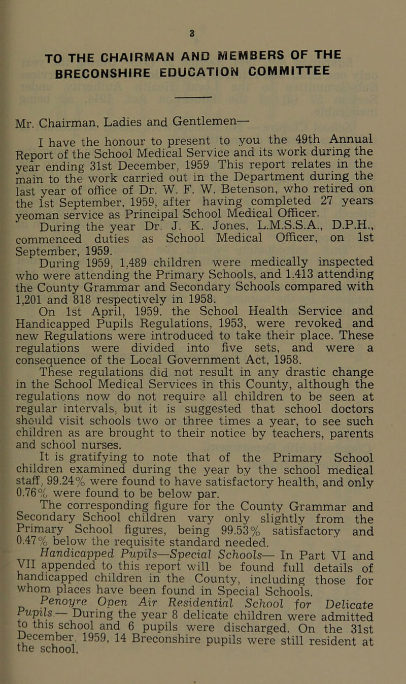 TO THE CHAIRMAN AND MEMBERS OF THE BRECONSHIRE EDUCATION COMMITTEE Mr. Chairman. Ladies and Gentlemen— I have the honour to present to you the 49th Annual Report of the School Medical Service and its work during the year ending 31st December, 1959 This report relates in the main to the work carried out in the Department during the last year of office of Dr. W. F. W. Betenson, who retired on the 1st September. 1959, after having completed 27 years yeoman service as Principal School Medical Officer. During the year Dr. J. K. Jones, L.M.S.S.A., D.P.H., commenced duties as School Medical Officer, on 1st September, 1959. During 1959, 1,489 children were medically inspected who were attending the Primary Schools, and 1.413 attending the County Grammar and Secondary Schools compared with 1,201 and 818 respectively in 1958. On 1st April, 1959. the School Health Service and Handicapped Pupils Regulations, 1953, were revoked and new Regulations were introduced to take their place. These regulations were divided into five sets, and were a consequence of the Local Government Act, 1958. These regulations did not result in any drastic change in the School Medical Services in this County, although the regulations now do not require all children to be seen at regular intervals, but it is suggested that school doctors should visit schools two or three times a year, to see such children as are brought to their notice by teachers, parents and school nurses. It is gratifying to note that of the Primary School children examined during the year by the school medical staff, 99.24% were found to have satisfactory health, and only 0.76% were found to be below par. The corresponding figure for the County Grammar and Secondary School children vary only slightly from the Primary School figures, being 99.53% satisfactory and 0.47% below the requisite standard needed. Handicapped Pupils—Special Schools— In Part VI and VII appended to this report will be found full details of handicapped children in the County, including those for whom places have been found in Special Schools. Penoyre Open Air Residential School for Delicate Pupils During the year 8 delicate children were admitted to this school and 6 pupils were discharged. On the 31st December, 1959, 14 Breconshire pupils were still resident at the school.