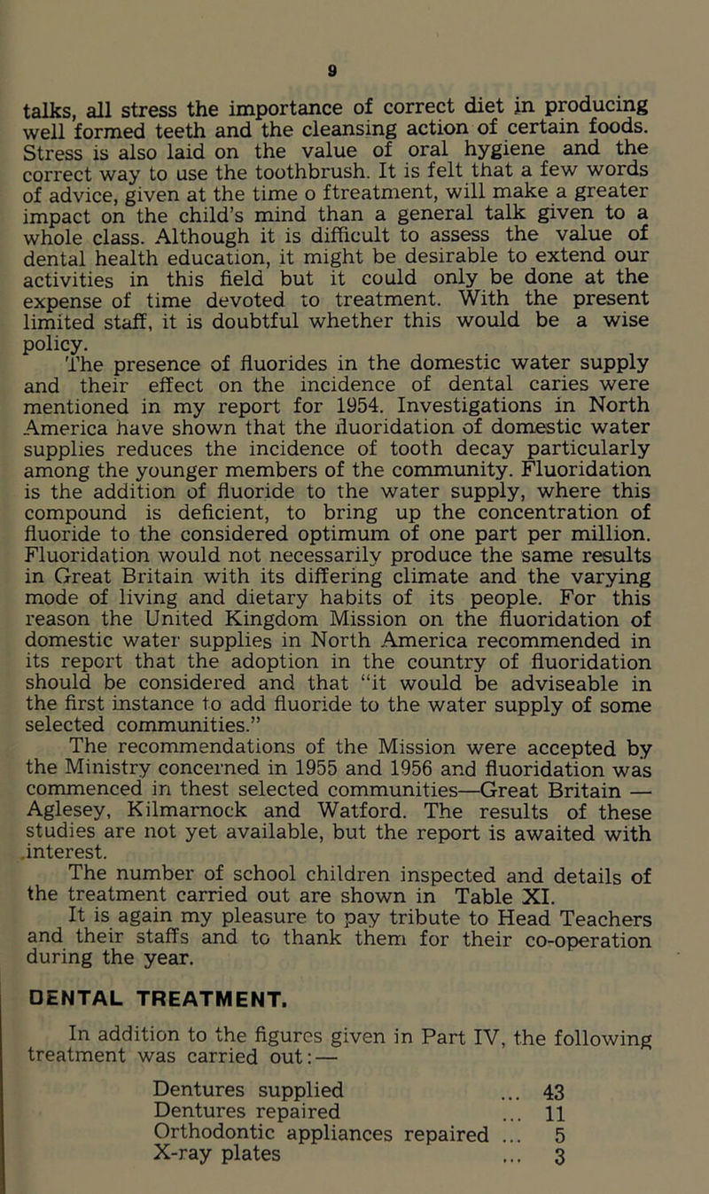 talks, all stress the importance of correct diet in producing well formed teeth and the cleansing action of certain foods. Stress is also laid on the value of oral hygiene and the correct way to use the toothbrush. It is felt that a few words of advice, given at the time o ftreatment, will make a greater impact on the child’s mind than a general talk given to a whole class. Although it is difficult to assess the value of dental health education, it might be desirable to extend our activities in this field but it could only be done at the expense of time devoted to treatment. With the present limited staff, it is doubtful whether this would be a wise policy. The presence of fluorides in the domestic water supply and their effect on the incidence of dental caries were mentioned in my report for 1954. Investigations in North America have shown that the fluoridation of domestic water supplies reduces the incidence of tooth decay particularly among the younger members of the community. Fluoridation is the addition of fluoride to the water supply, where this compound is deficient, to bring up the concentration of fluoride to the considered optimum of one part per million. Fluoridation would not necessarily produce the same results in Great Britain with its differing climate and the varying mode of living and dietary habits of its people. For this reason the United Kingdom Mission on the fluoridation of domestic water supplies in North America recommended in its report that the adoption in the country of fluoridation should be considered and that “it would be adviseable in the first instance to add fluoride to the water supply of some selected communities.” The recommendations of the Mission were accepted by the Ministry concerned in 1955 and 1956 and fluoridation was commenced in thest selected communities—Great Britain — Aglesey, Kilmarnock and Watford. The results of these studies are not yet available, but the report is awaited with .interest. The number of school children inspected and details of the treatment carried out are shown in Table XI. It is again my pleasure to pay tribute to Head Teachers and their staffs and to thank them for their co-operation during the year. DENTAL TREATMENT. In addition to the figures given in Part IV, the following treatment was carried out: — Dentures supplied Dentures repaired Orthodontic appliances repaired X-ray plates 43 11 5 3