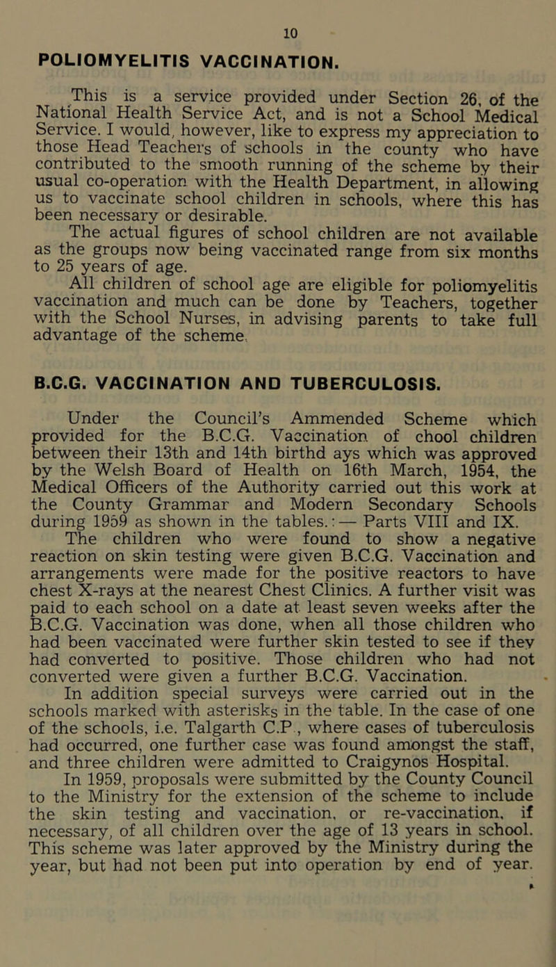 POLIOMYELITIS VACCINATION. This is a service provided under Section 26, of the National Health Service Act, and is not a School Medical Service. I would, however, like to express my appreciation to those Head Teachers of schools in the county who have contributed to the smooth running of the scheme by their usual co-operation with the Health Department, in allowing us to vaccinate school children in schools, where this has been necessary or desirable. The actual figures of school children are not available as the groups now being vaccinated range from six months to 25 years of age. All children of school age are eligible for poliomyelitis vaccination and much can be done by Teachers, together with the School Nurses, in advising parents to take full advantage of the scheme B.C.G. VACCINATION AND TUBERCULOSIS. Under the Council’s Ammended Scheme which provided for the B.C.G. Vaccination of chool children between their 13th and 14th birthd ays which was approved by the Welsh Board of Health on 16th March, 1954, the Medical Officers of the Authority carried out this work at the County Grammar and Modern Secondary Schools during 1959 as shown in the tables.:— Parts Vlli and IX. The children who were found to show a negative reaction on skin testing were given B.C.G. Vaccination and arrangements were made for the positive reactors to have chest X-rays at the nearest Chest Clinics. A further visit was paid to each school on a date at least seven weeks after the B.C.G. Vaccination was done, when all those children who had been vaccinated were further skin tested to see if they had converted to positive. Those children who had not converted were given a further B.C.G. Vaccination. In addition special surveys were carried out in the schools marked with asterisks in the table. In the case of one of the schools, i.e. Talgarth C.P , where cases of tuberculosis had occurred, one further case was found amongst the staff, and three children were admitted to Craigynos Hospital. In 1959, proposals were submitted by the County Council to the Ministry for the extension of the scheme to include the skin testing and vaccination, or re-vaccination, if necessary, of all children over the age of 13 years in school. This scheme was later approved by the Ministry during the year, but had not been put into operation by end of year.