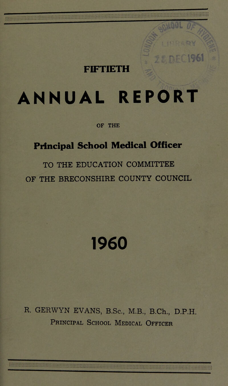 ' ,' v>V -J '\*V* /•iv,' VflW .;:> , . r; i%i FIFTIETH ANNUAL REPORT OF THE Principal School Medical Officer TO THE EDUCATION COMMITTEE OF THE BRECONSHIRE COUNTY COUNCIL 1960 R. GERWYN EVANS, B.Sc., M.B., B.Ch., D.P.H. Principal School Medical Officer