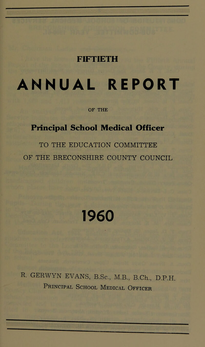 FIFTIETH ANNUAL REPORT OF THE Principal School Medical Officer TO THE EDUCATION COMMITTEE OF THE BRECONSHIRE COUNTY COUNCIL 1960 R. GERWYN EVANS, B.Sc., M.B., B.Ch., D.P.H. Principal School Medical Officer