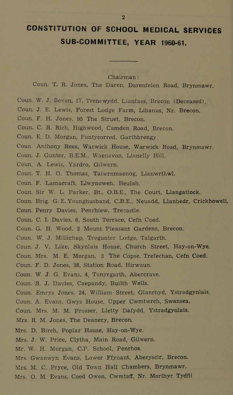 CONSTITUTION OF SCHOOL MEDICAL SERVICES SUB-COMMITTEE, YEAR 1960-61. Chairman : Coun. T. R. Jones, The Daren, Darenfelen Road, Brynmawr. Conn. W. J. Bevan, 17, Trenewydd, Llanfaes, Brecon (Deceased). Coun. J. E. Lewis, Forest Lodge Farm, Libanus, Nr. Brecon. Coun. F. H. Jones, 95 The Struet, Brecon. Coun. C. R. Rich, Highwood, Camden Road, Brecon. Coun. E. D. Morgan, Fantycorred, Garthbrengy. Coun. Anthony Rees, Warwick House, Warwick Road, Brynmawr. Coun. J. Gunter, B.E.M., Waenavon, Llanelly Hill. Coun. A. Lewis, Yardro, Gilwern. Coun. T. H. O. Thomas, Talwrnmaenog, Llanwrthwl. Coun. F. Lamacraft, Llwynowen, Beulah. Coun. Sir W. L. Parker, Bt„ O.B.E., The Court, Llangattock. Coun. Brig. G. E. Younghusband, C.B.E., Neuadd, Llanbedr, Crickhowell. Coun. Penry Davies, Penrhiew, Treeastle. Coun. C. I. Davies, 6, South Terrace, Cefn Coed. Coun. G. H. Wood. 2 Mount Pleasant Gardens, Brecon. Coun. W. J. Millichap, Tregunter Lodge, Talgarth. Coun. J. V. Like, Skynlais House, Church Street, Hay-on-Wye. Coun. Mrs. M. E. Morgan, 3 The Copse, Trefechan, Cefn Coed. Coun. F. D. Jones, 38, Station Road, Hirwaun. Coun. W. J. G. Evans, 4, Tanyrgarth, Abercrave. Coun. R. J. Davies, Caepandy, Builth Wells. Coun. Emrys Jones, 24, William Street, Glanrhyd, Ystradgynlais. Coun. A. Evans, Gwys House, Upper Cwmtwrch, Swansea. Coun. Mrs. M. M. Prosser, Lletty Dafydd, Ystradgynlais. Mrs. R. M. Jones, The Deanery, Brecon. Mrs. D. Birch, Poplar House, Hay-on-Wye. Mrs. J. W. Price, Clytha, Main Road, Gilwern. Mr. W. H. Morgan, C.P. School, Penrhos. Mrs. Gwanwyn Evans, Lower Ffynant, Aberyscir, Brecon. Mrs. M. C. Pryce, Old Town Hall Chambers, Brynmawr. Mrs. O. M. Evans, Coed Owen, Cwmtaff, Nr. Merthyr Tydfil