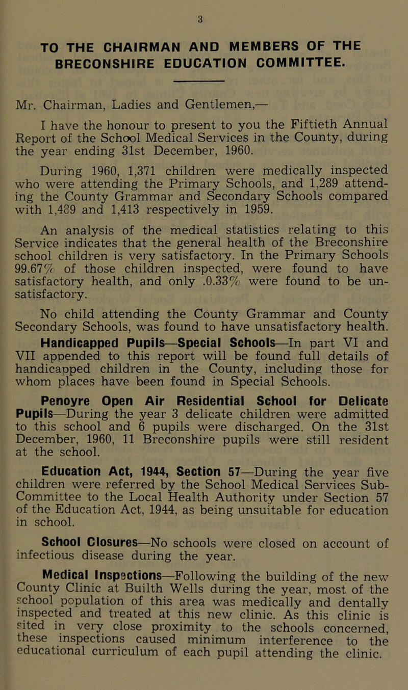 TO THE CHAIRMAN AND MEMBERS OF THE BRECONSHIRE EDUCATION COMMITTEE. Mr. Chairman, Ladies and Gentlemen,— I have the honour to present to you the Fiftieth Annual Report of the School Medical Services in the County, during the year ending 31st December, 1960. During 1960, 1,371 children were medically inspected who were attending the Primary Schools, and 1,289 attend- ing the County Grammar and Secondary Schools compared with 1,489 and 1,413 respectively in 1959. An analysis of the medical statistics relating to this Service indicates that the general health of the Breconshire school children is very satisfactory. In the Primary Schools 99.67% of those children inspected, were found to have satisfactory health, and only .0.33% were found to be un- satisfactory. No child attending the County Grammar and County Secondary Schools, was found to have unsatisfactory health. Handicapped Pupils—Special Schools—In part VI and VII appended to this report will be found full details of handicapped children in the County, including those for whom places have been found in Special Schools. Penoyre Open Air Residential School for Delicate Pupils—During the year 3 delicate children were admitted to this school and 6 pupils were discharged. On the 31st December, 1960, 11 Breconshire pupils were still resident at the school. Education Act, 1944, Section 57—During the year five children were referred by the School Medical Services Sub- Committee to the Local Health Authority under Section 57 of the Education Act, 1944, as being unsuitable for education in school. School Closures—No schools were closed on account of infectious disease during the year. Medical lnsp3Ctions—Following the building of the new County Clinic at Builth Wells during the year, most of the school population of this area was medically and dentally inspected and treated at this new clinic. As this clinic is sited in very close proximity to the schools concerned, these inspections caused minimum interference to the educational curriculum of each pupil attending the clinic.