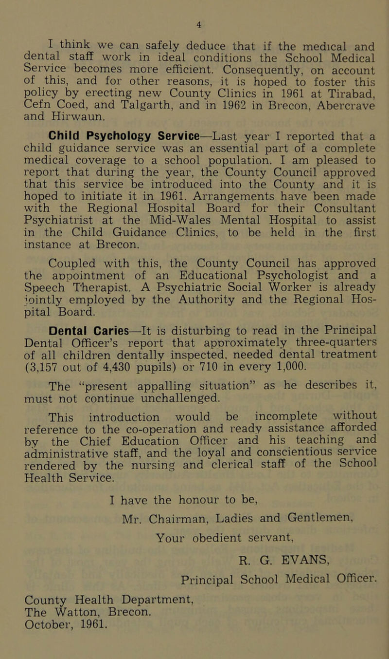 I think we can safely deduce that if the medical and dental staff work in ideal conditions the School Medical Service becomes more efficient. Consequently, on account of this, and for other reasons, it is hoped to foster this policy by erecting new County Clinics in 1961 at Tirabad, Cefn Coed, and Talgarth, and in 1962 in Brecon, Abercrave and Hirwaun. Child Psychology Service—Last year I reported that a child guidance service was an essential part of a complete medical coverage to a school population. I am pleased to report that during the year, the County Council approved that this service be introduced into the County and it is hoped to initiate it in 1961. Arrangements have been made with the Regional Hospital Board for their Consultant Psychiatrist at the Mid-Wales Mental Hospital to assist in the Child Guidance Clinics, to be held in the first instance at Brecon. Coupled with this, the County Council has approved the appointment of an Educational Psychologist and a Speech Therapist. A Psychiatric Social Worker is already Jointly employed by the Authority and the Regional Hos- pital Board. Dental Caries—It is disturbing to read in the Principal Dental Officer’s report that approximately three-quarters of all children dentally inspected, needed dental treatment (3,157 out of 4,430 pupils) or 710 in every 1,000. The “present appalling situation” as he describes it, must not continue unchallenged. This introduction would be incomplete without reference to the co-operation and ready assistance afforded by the Chief Education Officer and his teaching and administrative staff, and the loyal and conscientious service rendered by the nursing and clerical staff of the School Health Service. I have the honour to be, Mr. Chairman, Ladies and Gentlemen, Your obedient servant, R. G. EVANS, Principal School Medical Officer. County Health Department, The Watton, Brecon. October, 1961.