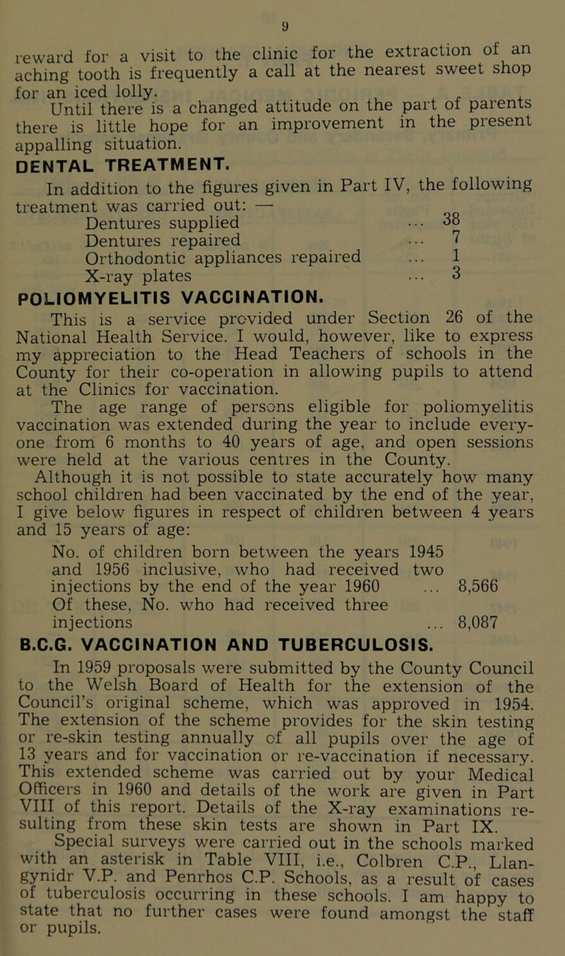 reward for a visit to the clinic for the extraction of an aching tooth is frequently a call at the nearest sweet shop for an iced lolly. Until there is a changed attitude on the part of parents there is little hope for an improvement in the present appalling situation. DENTAL TREATMENT. In addition to the figures given in Part IV, the following treatment was carried out: — Dentures supplied ••• 38 Dentures repaired ••• 7 Orthodontic appliances repaired ... 1 X-ray plates ... 3 POLIOMYELITIS VACCINATION. This is a service provided under Section 26 of the National Health Service. I would, however, like to express my appreciation to the Head Teachers of schools in the County for their co-operation in allowing pupils to attend at the Clinics for vaccination. The age range of persons eligible for poliomyelitis vaccination was extended during the year to include every- one from 6 months to 40 years of age, and open sessions were held at the various centres in the County. Although it is not possible to state accurately how many school children had been vaccinated by the end of the year, I give below figures in respect of children between 4 years and 15 years of age: No. of children born between the years 1945 and 1956 inclusive, who had received two injections by the end of the year 1960 ... 8,566 Of these, No. who had received three injections ... 8,087 B.C.G. VACCINATION AND TUBERCULOSIS. In 1959 proposals were submitted by the County Council to the Welsh Board of Health for the extension of the Council’s original scheme, which was approved in 1954. The extension of the scheme provides for the skin testing or re-skin testing annually of all pupils over the age of 13 years and for vaccination or re-vaccination if necessary. This extended scheme was carried out by your Medical Officers in 1960 and details of the work are given in Part VIII of this report. Details of the X-ray examinations re- sulting from these skin tests are shown in Part IX. Special surveys were carried out in the schools marked with an asterisk in Table VIII, i.e., Colbren C.P., Llan- gynidr V.P. and Penrhos C.P. Schools, as a result of cases of tuberculosis occurring in these schools. I am happy to state that no further cases were found amongst the staff or pupils.