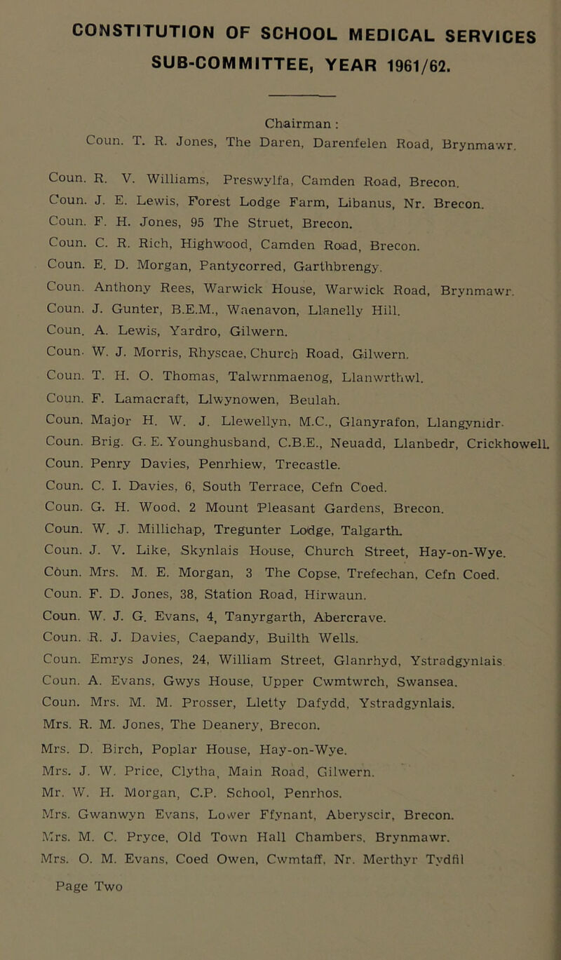 SUB-COMMITTEE, YEAR 1961/62. Chairman: Coun. T. R. Jones, The Daren, Darenfelen Road, Brynmawr. Coun. R. V. Williams, Preswylfa, Camden Road, Brecon. Coun. J. E. Lewis, Forest Lodge Farm, Libanus, Nr. Brecon. Coun. F. H. Jones, 95 The Struet, Brecon. Coun. C. R. Rich, Highwood, Camden Road, Brecon. Coun. E. D. Morgan, Pantycorred, Garthbrengy. Coun. Anthony Rees, Warwick House, Warwick Road, Brynmawr. Coun. J. Gunter, B.E.M., Waenavon, Llanelly Hill. Coun. A. Lewis, Yardro, Gilwern. Coun- W. J. Morris, Rhyscae, Church Road, Gilwern. Coun. T. H. O. Thomas, Talwrnmaenog, Llanwrthwl. Coun. F. Lamacraft, Llwynowen, Beulah. Coun. Major H. W. J. Llewellyn, M.C., Glanyrafon, Llangymdr- Coun. Brig. G. E. Younghusband, C.B.E., Neuadd, Llanbedr, CrickhowelL Coun. Penry Davies, Penrhiew, Trecastle. Coun. C. I. Davies, 6, South Terrace, Cefn Coed. Coun. G. H. Wood. 2 Mount Pleasant Gardens, Brecon. Coun. W. J. Millichap, Tregunter Lodge, Talgarth. Coun. J. V. Like, Skynlais House, Church Street, Hay-on-Wye. Coun. Mrs. M. E. Morgan, 3 The Copse, Trefechan, Cefn Coed. Coun. F. D. Jones, 38, Station Road, Hirwaun. Coun. W. J. G. Evans, 4, Tanyrgarth, Abercrave. Coun. R. J. Davies, Caepandy, Builth Wells. Coun. Emrys Jones, 24, William Street, Glanrhyd, Ystradgynlais Coun. A. Evans, Gwys House, Upper Cwmtwrch, Swansea. Coun. Mrs. M. M. Prosser, Lletty Dafydd. Ystradgynlais. Mrs. R. M. Jones, The Deanery, Brecon. Mrs. D. Birch, Poplar House, Hay-on-Wye. Mrs. J. W. Price, Clytha, Main Road, Gilwern. Mr. W. H. Morgan, C.P. School, Penrhos. Mrs. Gwanwyn Evans, Lower Ffynant, Aberyscir, Brecon. Mrs. M. C. Pryce, Old Town Hall Chambers, Brynmawr. Mrs. O. M. Evans, Coed Owen, Cwmtaff. Nr. Merthyr Tydfil Page Two