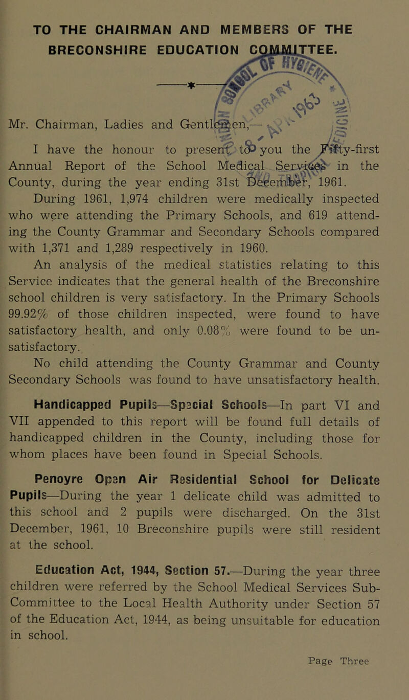 TO THE CHAIRMAN AND MEMBERS OF THE BRECONSHIRE EDUCATION C TTEE. Mr. Chairman, Ladies and Gentle I have the honour to present tcbyou the ^ifty-first Annual Report of the School Medical Setwi^y in the County, during the year ending 31st DeeemfceL' 1961. During 1961, 1,974 children were medically inspected who were attending the Primary Schools, and 619 attend- ing the County Grammar and Secondary Schools compared with 1,371 and 1,289 respectively in 1960. An analysis of the medical statistics relating to this Service indicates that the general health of the Breconshire school children is very satisfactory. In the Primary Schools 99.92% of those children inspected, were found to have satisfactory health, and only 0.08% were found to be un- satisfactory. No child attending the County Grammar and County- Secondary Schools was found to have unsatisfactory health. Handicapped Pupils—Spacial Schools—In part VI and VII appended to this report will be found full details of handicapped children in the County, including those for whom places have been found in Special Schools. Penoyre Open Air Residential School for Delicate Pupils—During the year 1 delicate child was admitted to this school and 2 pupils were discharged. On the 31st December, 1961, 10 Breconshire pupils were still resident at the school. Education Act, 1944, Section 57.—During the year three children were referred by the School Medical Services Sub- Committee to the Local Health Authority under Section 57 of the Education Act, 1944, as being unsuitable for education in school. Page Three