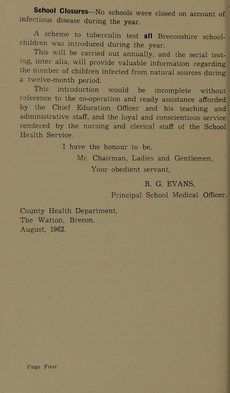 School Closures—No schools were closed on account of infectious disease during the year. A scheme to tuberculin test all Breconshire school- children was introduced during the year. This will be carried out annually, and the serial test- ing, inter alia, will provide valuable information regarding the number of children infected from natural sources during a twelve-month period. This introduction would be incomplete without reference to the co-operation and ready assistance afforded by the Chief Education Officer and his teaching and administrative staff, and the loyal and conscientious service rendered by the nursing and clerical staff of the School Health Service. I have the honour to be, Mr. Chairman, Ladies and Gentlemen, Your obedient servant, R. G. EVANS, Principal School Medical Officer. County Health Department, The Watton, Brecon. August, 1962.