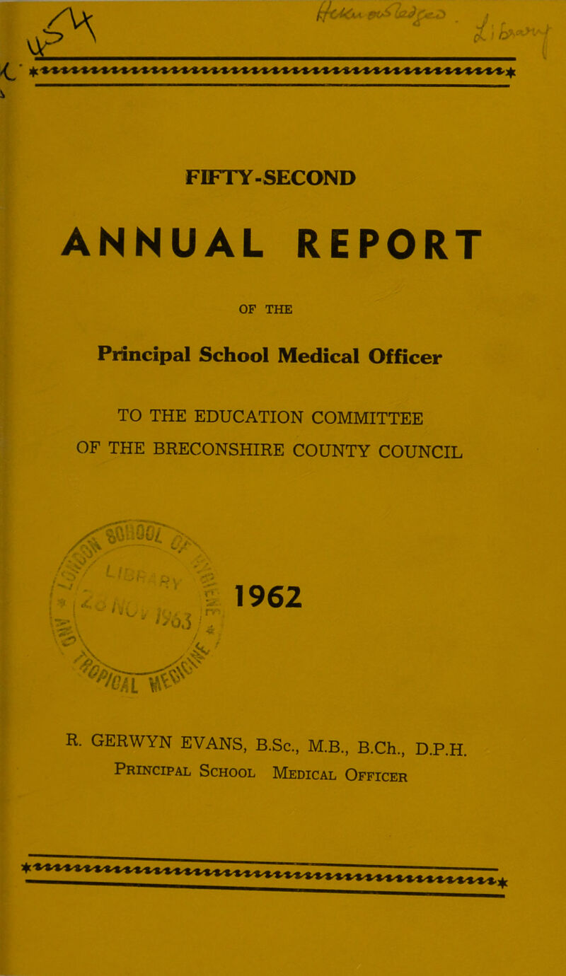 L FIFTY-SECOND ANNUAL REPORT OF THE Principal School Medical Officer TO THE EDUCATION COMMITTEE OF THE BRECONSHIRE COUNTY COUNCIL Li •V/ ~>y <£ r * v£>x ,-T '^snr^ & 1962 R. GERWYN EVANS, B.Sc., M.B., B.Ch., D.P.H. Principal School Medical Officer