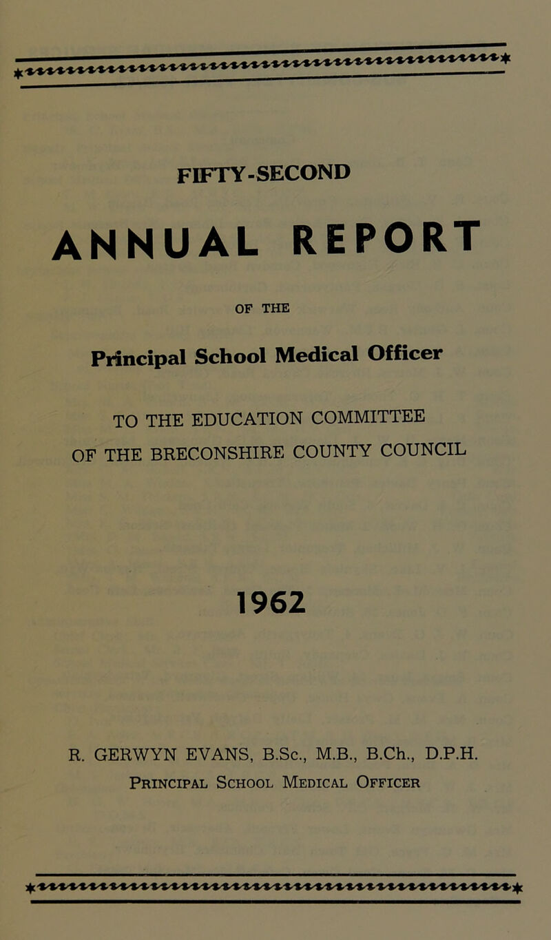 FIFTY-SECOND annual report OF THE Principal School Medical Officer TO THE EDUCATION COMMITTEE OF THE BRECONSHIRE COUNTY COUNCIL 1962 R. GERWYN EVANS, B.Sc., M.B., B.Ch, D.P.H. Principal School Medical Officer