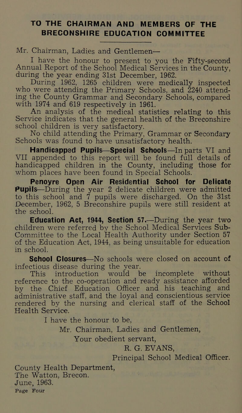 TO THE CHAIRMAN AND MEMBERS OF THE BRECONSHIRE EDUCATION COMMITTEE Mr. Chairman, Ladies and Gentlemen— I have the honour to present to you the Fifty-second Annual Report of the School Medical Services in the County, during the year ending 31st December, 1962. During 1962, 1265 children were medically inspected who were attending the Primary Schools, and 2240 attend- ing the County Grammar and Secondary Schools, compared with 1974 and 619 respectively in 1961. An analysis of the medical statistics relating to this Service indicates that the general health of the Breconshire school children is very satisfactory. No child attending the Primary, Grammar or Secondary Schools was found to have unsatisfactory health. Handicapped Pupils—Special Schools—In parts VI and VII appended to this report will be found full details of handicapped children in the County, including those for whom places have been found in Special Schools. Penoyre Open Air Residential School for Delicate Pupils—During the year 2 delicate children were admitted to this school and 7 pupils were discharged. On the 31st December, 1962, 5 Breconshire pupils were still resident at the school. Education Act, 1944, Section 57.—During the year two children were referred by the School Medical Services Sub- Committee to the Local Health Authority under Section 57 of the Education Act, 1944, as being unsuitable for education in school. School Closures—No schools were closed on account of infectious disease during the year. This introduction would be incomplete without reference to the co-operation and ready assistance afforded by the Chief Education Officer and his teaching and administrative staff, and the loyal and conscientious service rendered by the nursing and clerical staff of the School Health Service. I have the honour to be, Mr. Chairman, Ladies and Gentlemen, Your obedient servant, R. G. EVANS, Principal School Medical Officer. County Health Department, The Watton, Brecon. June, 1963.