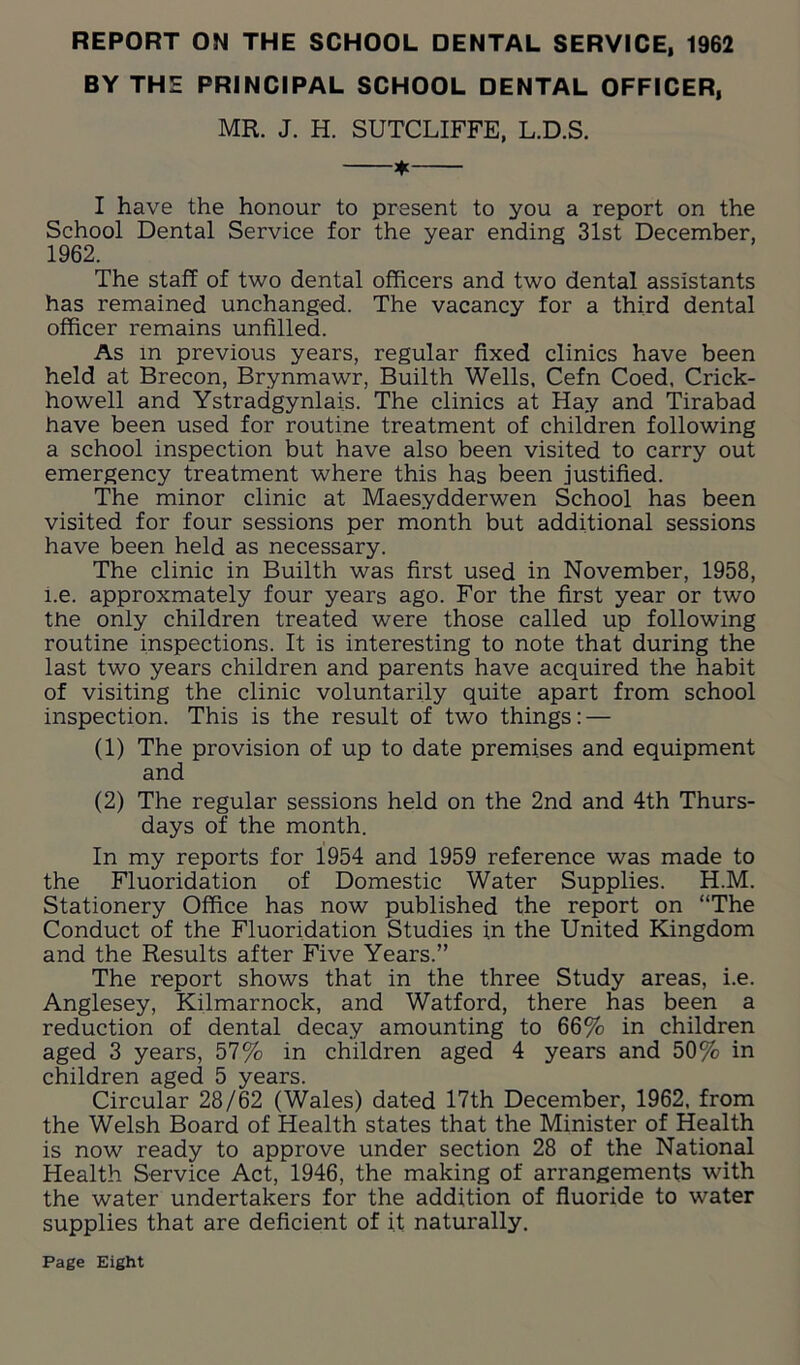 REPORT ON THE SCHOOL DENTAL SERVICE, 1962 BY THE PRINCIPAL SCHOOL DENTAL OFFICER, MR. J. H. SUTCLIFFE, L.D.S. * I have the honour to present to you a report on the School Dental Service for the year ending 31st December, 1962. The staff of two dental officers and two dental assistants has remained unchanged. The vacancy for a third dental officer remains unfilled. As in previous years, regular fixed clinics have been held at Brecon, Brynmawr, Builth Wells, Cefn Coed, Crick- howell and Ystradgynlais. The clinics at Hay and Tirabad have been used for routine treatment of children following a school inspection but have also been visited to carry out emergency treatment where this has been justified. The minor clinic at Maesydderwen School has been visited for four sessions per month but additional sessions have been held as necessary. The clinic in Builth was first used in November, 1958, i.e. approxmately four years ago. For the first year or two the only children treated were those called up following routine inspections. It is interesting to note that during the last two years children and parents have acquired the habit of visiting the clinic voluntarily quite apart from school inspection. This is the result of two things: — (1) The provision of up to date premises and equipment and (2) The regular sessions held on the 2nd and 4th Thurs- days of the month. In my reports for 1954 and 1959 reference was made to the Fluoridation of Domestic Water Supplies. H.M. Stationery Office has now published the report on “The Conduct of the Fluoridation Studies in the United Kingdom and the Results after Five Years.” The report shows that in the three Study areas, i.e. Anglesey, Kilmarnock, and Watford, there has been a reduction of dental decay amounting to 66% in children aged 3 years, 57% in children aged 4 years and 50% in children aged 5 years. Circular 28/62 (Wales) dated 17th December, 1962, from the Welsh Board of Health states that the Minister of Health is now ready to approve under section 28 of the National Health Service Act, 1946, the making of arrangements with the water undertakers for the addition of fluoride to water supplies that are deficient of it naturally. Page Eight