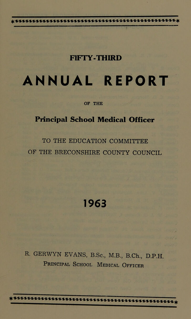 ANNUAL REPORT OF THE Principal School Medical Officer TO THE EDUCATION COMMITTEE OF THE BRECONSHIRE COUNTY COUNCIL 1963 R. GERWYN EVANS, B.Sc., M.B., B.Ch., D.P.H. Principal School Medical Officer