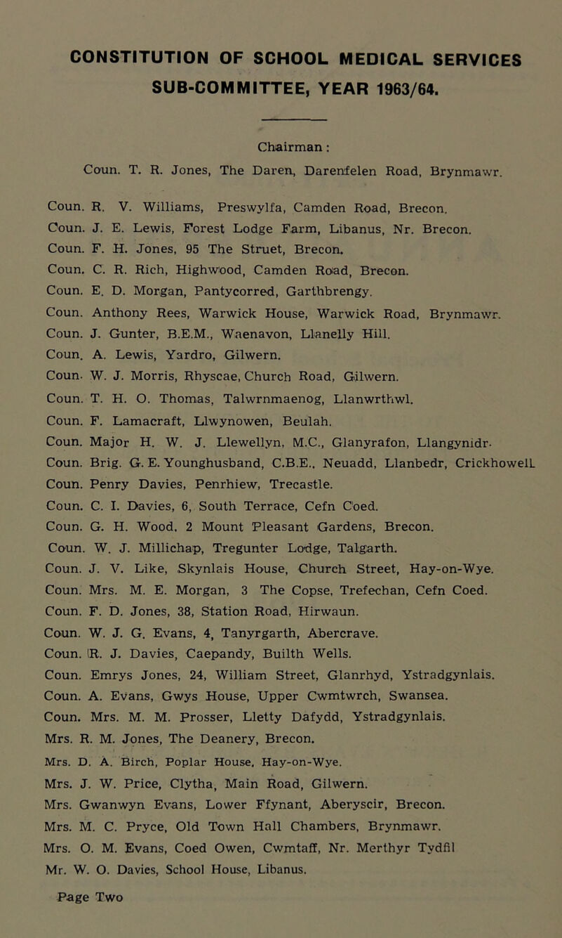 SUB-COMMITTEE, YEAR 1963/64. Chairman: Coun. T. R. Jones, The Daren, Darenfelen Road, Brynmawr. Coun. R. V. Williams, Preswylfa, Camden Road, Brecon. Coun. J. E. Lewis, Forest Lodge Farm, Libanus, Nr. Brecon. Coun. F. H. Jones, 95 The Struet, Brecon, Coun. C. R. Rich, Highwood, Camden Road, Brecon. Coun. E. D. Morgan, Pantycorred, Garthbrengy. Coun. Anthony Rees, Warwick House, Warwick Road, Brynmawr. Coun. J. Gunter, B.E.M., Waenavon, Llanelly Hill. Coun. A. Lewis, Yardro, Gilwern. Coun- W. J. Morris, Rhyscae, Church Road, Gilwern. Coun. T. H. O. Thomas, Talwrnmaenog, Llanwrthwl. Coun. F. Lamacraft, Llwynowen, Beulah. Coun. Major H. W. J. Llewellyn, M.C., Glanyrafon, Llangymdr- Coun. Brig. G. E. Younghusband, C.B.E.. Neuadd, Llanbedr, CrickhowelL Coun. Penry Davies, Penrhiew, Trecastle. Coun. C. I. Davies, 6, South Terrace, Cefn Coed. Coun. G. H. Wood, 2 Mount Pleasant Gardens, Brecon. Coun. W. J. Millichap, Tregunter Lodge, Talgarth. Coun. J. V. Like, Skynlais House, Church Street, Hay-on-Wye. Coun. Mrs. M. E. Morgan, 3 The Copse, Trefechan, Cefn Coed. Coun. F. D. Jones, 38, Station Road, Hirwaun. Coun. W. J. G. Evans, 4, Tanyrgarth, Abercrave. Coun. IR. J. Davies, Caepandy, Builth Wells. Coun. Emrys Jones, 24, William Street, Glanrhyd, Ystradgynlais. Coun. A. Evans, Gwys House, Upper Cwmtwrch, Swansea. Coun. Mrs. M. M. Prosser, Lletty Dafydd, Ystradgynlais. Mrs. R. M. Jones, The Deanery, Brecon. Mrs. D. A. Birch, Poplar House. Hay-on-Wye. Mrs. J. W. Price, Clytha, Main Road, Gilwern. Mrs. Gwanwyn Evans, Lower Ffynant, Aberyscir, Brecon. Mrs. M. C. Pryce, Old Town Hall Chambers, Brynmawr. Mrs. O. M. Evans, Coed Owen, Cwmtaff, Nr. Merthyr Tydfil Mr. W. O. Davies, School House, Libanus. Page Two