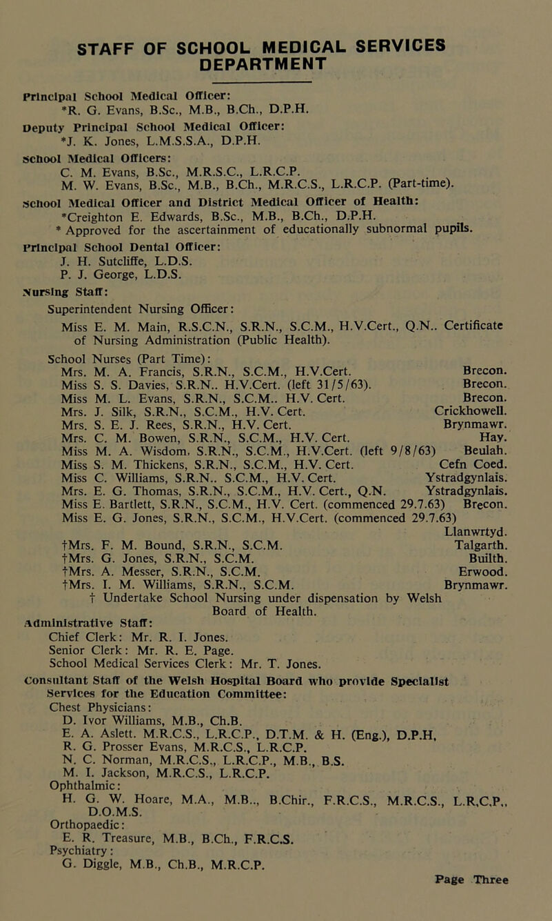 DEPARTMENT Principal School Medical Officer: *R. G. Evans, B.Sc., M.B., B.Ch., D.P.H. Deputy Principal School Medical Officer: •J. K. Jones, L.M.S.S.A., D.P.H. school Medical Officers: C. M. Evans, B.Sc., M.R.S.C., L.R.C.P. M. W. Evans, B.Sc., M.B., B.Ch., M.R.C.S., L.R.C.P. (Part-time), school Medical Officer and District Medical Officer of Health: •Creighton E. Edwards, B.Sc., M.B., B.Ch., D.P.H. * Approved for the ascertainment of educationally subnormal pupils. Principal School Dental Officer: .T. H. Sutcliffe, L.D.S. P. J. George, L.D.S. Nursing Staff: Superintendent Nursing Officer: Miss E. M. Main, R.S.C.N., S.R.N., S.C.M., H.V.Cert., Q.N.. Certificate of Nursing Administration (Public Health). School Nurses (Part Time): Mrs. M. A. Francis, S.R.N., S.C.M., H.V.Cert. Miss S. S. Davies, S.R.N.. H.V.Cert. (left 31/5/63). Miss M. L. Evans, S.R.N., S.C.M.. H.V.Cert. Mrs. J. Silk, S.R.N., S.C.M., H.V.Cert. Mrs. S. E. J. Rees, S.R.N., H.V. Cert. Mrs. C. M. Bowen, S.R.N., S.C.M., H.V. Cert. Miss M. A. Wisdom. S.R.N., S.C.M., H.V.Cert. (left 9/8/63) Beulah. Miss S. M. Thickens, S.R.N., S.C.M., H.V. Cert. Cefn Coed. Miss C. Williams, S.R.N.. S.C.M., H.V.Cert. Ystradgynlais. Mrs. E. G. Thomas, S.R.N., S.C.M., H.V. Cert., Q.N. Ystradgynlais. Miss E. Bartlett, S.R.N., S.C.M., H.V. Cert, (commenced 29.7.63) Brecon. Miss E. G. Jones, S.R.N., S.C.M., H.V.Cert. (commenced 29.7.63) Llanwrtyd. tMrs. F. M. Bound, S.R.N., S.C.M. Talgarth. tMrs. G. Jones, S.R.N., S.C.M. Builtb. tMrs. A. Messer, S.R.N., S.C.M. Erwood. tMrs. I. M. Williams, S.R.N., S.C.M. Brynmawr. t Undertake School Nursing under dispensation by Welsh Board of Health. Administrative Staff: Chief Clerk: Mr. R. I. Jones. Senior Clerk: Mr. R. E. Page. School Medical Services Clerk: Mr. T. Jones. Consultant Staff of the Welsh Hospital Board who provide Specialist Services for the Education Committee: Chest Physicians: D. Ivor Williams, M.B., Ch.B. E. A. Aslett. M.R.C.S., L.R.C.P., D.T.M. & H. (Eng.), D.P.H. R. G. Prosser Evans, M.R.C.S., L.R.C.P. N. C. Norman, M.R.C.S., L.R.C.P., M B., B.S. M. I. Jackson, M.R.C.S., L.R.C.P. Ophthalmic: H. G. W. Hoare, M.A., M.B.., B.Chir., F.R.C.S., M.R.C.S., L.R.C.P,, D.O.M.S. Orthopaedic: E. R. Treasure, M.B., B.Ch., F.R.C.S. Psychiatry: G. Diggle, M.B, Ch.B., M.R.C.P. Brecon. Brecon. Brecon. Crickhowell. Brynmawr. Hay. Page Three