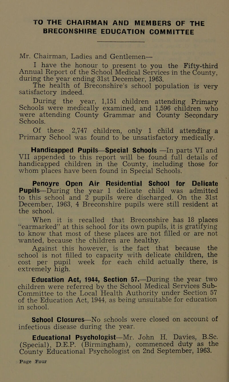 TO THE CHAIRMAN AND MEMBERS OF THE BRECONSHIRE EDUCATION COMMITTEE Mr. Chairman, Ladies and Gentlemen— I have the honour to present to you the Fifty-third Annual Report of the School Medical Services in the County, during the year ending 31st December, 1963. The health of Breconshire’s school population is very satisfactory indeed. During the year, 1,151 children attending Primary Schools were medically examined, and 1,596 children who were attending County Grammar and County Secpndary Schools. Of these 2,747 children, only 1 child attending a Primary School was found to be unsatisfactory medically. Handicapped Pupils—Special Schools —In parts VI and VII appended to this report will be found full details of handicapped children in the County, including those for whom places have been found in Special Schools. Penoyre Open Air Residential School for Delicate Pupils—During the year 1 delicate child was admitted to this school and 2 pupils were discharged. On the 31st December, 1963, 4 Breconshire pupils were still resident at the school. When it is recalled that Breconshire has 18 places “earmarked” at this school for its own pupils, it is gratifying to know that most of these places are not filled or are not wanted, because the children are healthy. Against this however, is the fact that because the school is not filled to capacity with delicate children, the cost per pupil week for each child actually there, is extremely high. Education Act, 1944, Section 57.—During the year two children were referred by the School Medical Services Sub- Committee to the Local Health Authority under Section 57 of the Education Act, 1944, as being unsuitable for education in school. School Closures—No schools were closed on account of infectious disease during the year. Educational Psychologist—Mr. John H. Davies, B.Sc. (Special), D.E.P. (Birmingham), commenced duty as the County Educational Psychologist on 2nd September, 1963.