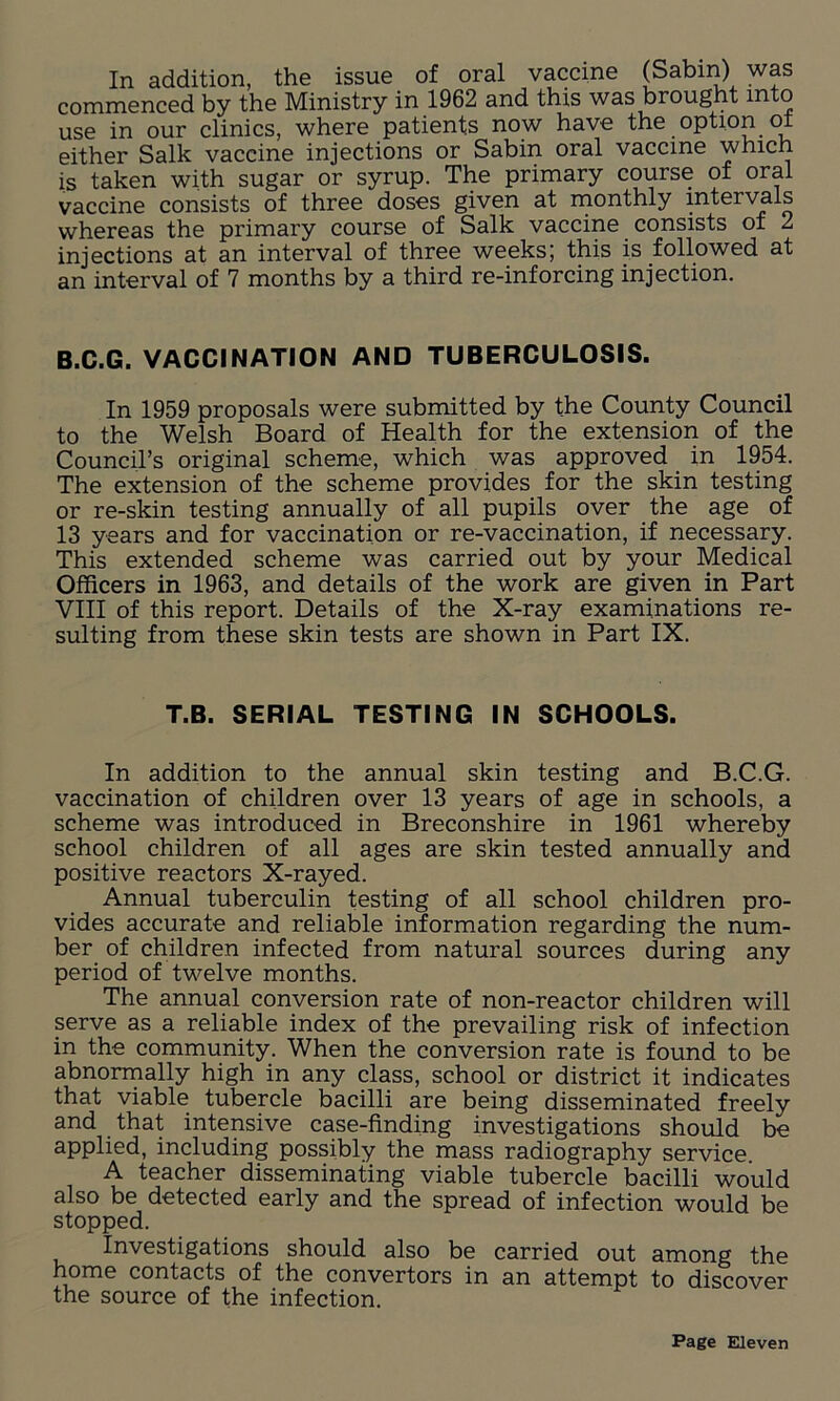 In addition, the issue of oral vaccine (Sabin) was commenced by the Ministry in 1962 and this was brought mto use in our clinics, where patients now have the option o either Salk vaccine injections or Sabin oral vaccine which is taken with sugar or syrup. The primary course of oral vaccine consists of three doses given at monthly intervals whereas the primary course of Salk vaccine consists of 2 injections at an interval of three weeks; this is followed at an interval of 7 months by a third re-inforcing injection. B.C.G. VACCINATION AND TUBERCULOSIS. In 1959 proposals were submitted by the County Council to the Welsh Board of Health for the extension of the Council’s original scheme, which was approved in 1954. The extension of the scheme provides for the skin testing or re-skin testing annually of all pupils over the age of 13 years and for vaccination or re-vaccination, if necessary. This extended scheme was carried out by your Medical Officers in 1963, and details of the work are given in Part VIII of this report. Details of the X-ray examinations re- sulting from these skin tests are shown in Part IX. T.B. SERIAL TESTING IN SCHOOLS. In addition to the annual skin testing and B.C.G. vaccination of children over 13 years of age in schools, a scheme was introduced in Breconshire in 1961 whereby school children of all ages are skin tested annually and positive reactors X-rayed. Annual tuberculin testing of all school children pro- vides accurate and reliable information regarding the num- ber of children infected from natural sources during any period of twelve months. The annual conversion rate of non-reactor children will serve as a reliable index of the prevailing risk of infection in the community. When the conversion rate is found to be abnormally high in any class, school or district it indicates that viable tubercle bacilli are being disseminated freely and that intensive case-finding investigations should be applied, including possibly the mass radiography service. A teacher disseminating viable tubercle bacilli would also be detected early and the spread of infection would be stopped. Investigations should also be carried out among the home contacts of the convertors in an attempt to discover the source of the infection.