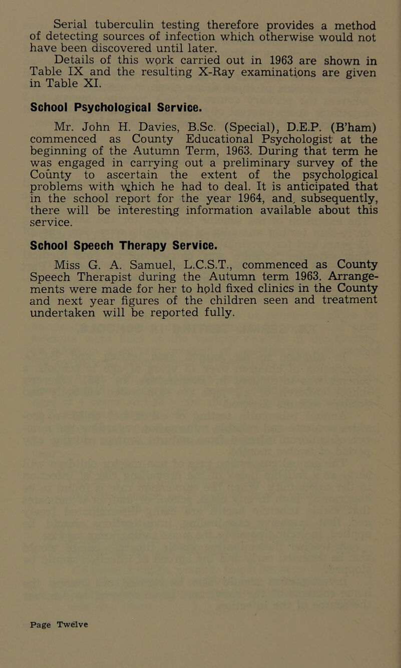 Serial tuberculin testing therefore provides a method of detecting sources of infection which otherwise would not have been discovered until later. Details of this wprk carried out in 1963 are shown in Table IX and the resulting X-Ray examinations are given in Table XI. School Psychological Service. Mr. John H. Davies, B.Sc. (Special), D.E.P. (B’ham) commenced as County Educational Psychologist at the beginning of the Autumn Term, 1963. During that term he was engaged in carrying out a preliminary survey of the County to ascertain the extent of the psychological problems with w;hich he had to deal. It is anticipated that in the school report for the year 1964, and, subsequently, there will be interestiqg information available about this service. School Speech Therapy Service. Miss G. A. Samuel, L.C.S.T., commenced as County Speech Therapist during the Autumn term 1963. Arrange- ments were made for her to hpid fixed clinics in the County and next year figures of the children seen and treatment undertaken will be reported fully. Page Twelve