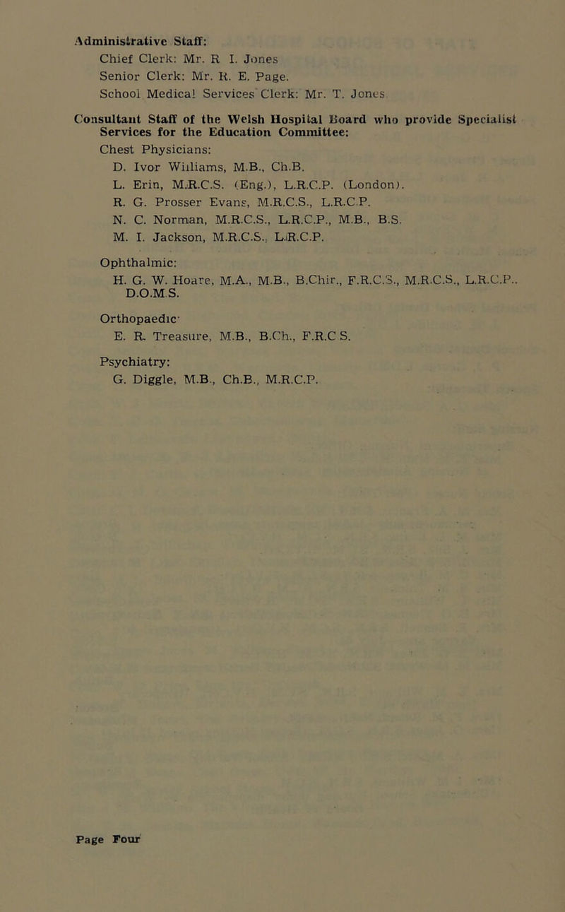 Administrative Stall: Chief Clerk: Mr. R I. Jones Senior Clerk: Mr. R. E. Page. School Medical Services Clerk: Mr. T. Jones Consultant Staff of the Welsh Hospital Hoard who provide Specialist Services for the Education Committee: Chest Physicians: D. Ivor Williams, M.B., Ch.B. L. Erin, M.R.C.S. (Eng.), L.R.C.P. (London;. R. G. Prosser Evans, M.R.C.S., L.R.C.P. N. C. Norman, M.R.C.S., L.R.C.P., M.B., B.S. M. I. Jackson, M.R.C.S., LjR.C.P. Ophthalmic: H. G. W. Hoare, M.A., M.B., B.Chir., F.R.C.3., M.R.C.S., L.R.C.P.. D.O.MS. Orthopaedic- E. R. Treasure, M.B., B.Ch., F.R.C S. Psychiatry: G. Diggle, M.B., Ch.B., M.R.C.P.