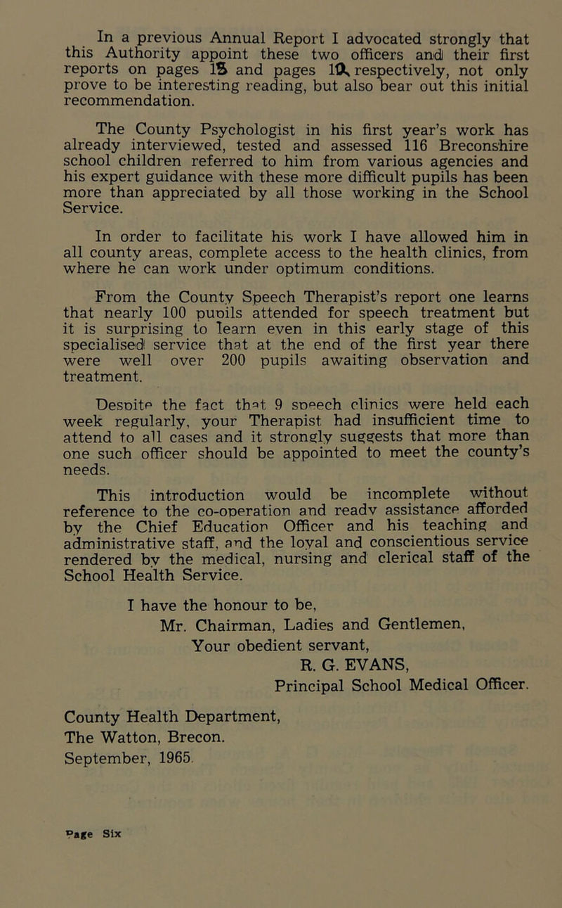 this Authority appoint these two officers andi their first reports on pages IS and pages 113k respectively, not only prove to be interesting reading, but also bear out this initial recommendation. The County Psychologist in his first year’s work has already interviewed, tested and assessed 116 Breconshire school children referred to him from various agencies and his expert guidance with these more difficult pupils has been more than appreciated by all those working in the School Service. In order to facilitate his work I have allowed him in all county areas, complete access to the health clinics, from where he can work under optimum conditions. From the County Speech Therapist’s report one learns that nearly 100 puoils attended for speech treatment but it is surprising to learn even in this early stage of this specialised! service that at the end of the first year there were well over 200 pupils awaiting observation and treatment. Despite the fact th=>t 9 speech clinics were held each week regularly, your Therapist had insufficient time to attend to all cases and it strongly suggests that more than one such officer should be appointed to meet the county’s needs. This introduction would be incomplete without reference to the co-operation and readv assistance afforded by the Chief Education Officer and his teaching apd administrative staff, and the loyal and conscientious service rendered by the medical, nursing and clerical staff of the School Health Service. I have the honour to be, Mr. Chairman, Ladies and Gentlemen, Your obedient servant, R. G. EVANS, Principal School Medical Officer. County Health Department, The Watton, Brecon. September, 1965. *>age Six