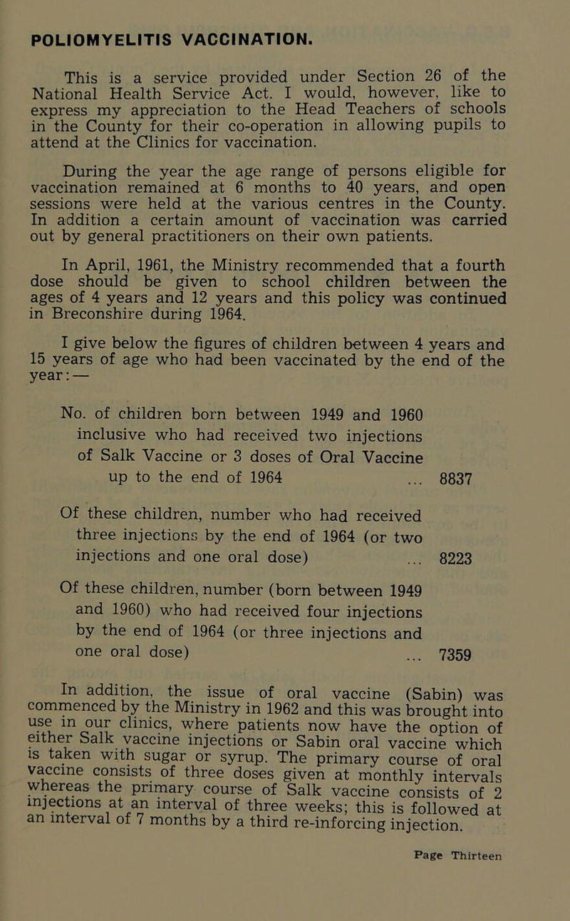 POLIOMYELITIS VACCINATION. This is a service provided under Section 26 of the National Health Service Act. I would, however, like to express my appreciation to the Head Teachers of schools in the County for their co-operation in allowing pupils to attend at the Clinics for vaccination. During the year the age range of persons eligible for vaccination remained at 6 months to 40 years, and open sessions were held at the various centres in the County. In addition a certain amount of vaccination was carried out by general practitioners on their own patients. In April, 1961, the Ministry recommended that a fourth dose should be given to school children between the ages of 4 years and 12 years and this policy was continued in Breconshire during 1964. I give below the figures of children between 4 years and 15 years of age who had been vaccinated by the end of the year:— No. of children born between 1949 and 1960 inclusive who had received two injections of Salk Vaccine or 3 doses of Oral Vaccine up to the end of 1964 ... 8837 Of these children, number who had received three injections by the end of 1964 (or two injections and one oral dose) ... 8223 Of these children, number (born between 1949 and 1960) who had received four injections by the end of 1964 (or three injections and one oral dose) ... 7359 In addition, the issue of oral vaccine (Sabin) was commenced by the Ministry in 1962 and this was brought into U.S(? in our clinics, where patients now have the option of either Salk vaccine injections or Sabin oral vaccine which is taken with sugar or syrup. The primary course of oral vaccine consists of three doses given at monthly intervals whereas the primary course of Salk vaccine consists of 2 injections at an interval of three weeks; this is followed at an interval of 7 months by a third re-inforcing injection.