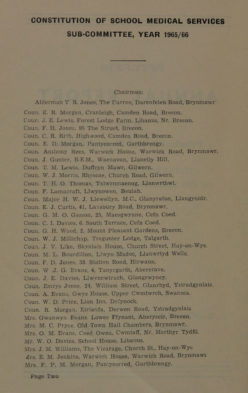 SUB-COMMITTEE, YEAR 1965/66 Chairman: Alderman T R. Jones, The Darren, Darenfelen, Road, Brynmawr Coun. E. R. Morgan, Cranleigh, Camden Road,, Brecon. Coun. J. E. Lewis, Forest Lodge Farm, Libanus, Nr. Brecon. Coun. F. H. Jones, 95 The Struet, Brecon. Coun. C. R. Rich, Highwood, Camden Road, Brecon. Coun. E. D. Morgan, Pantycorred, Garthbrengy. Coun. Anthony Rees, Warwick House, Warwick Road, Brynmawr. Coun. J. Gunter, B.E.M., Waenavon, Llanelly Hill. Coun. T. M. Lewis, Duffryn Mawr, Gilwern. Coun. W. J. Morris, Rhvscae, Church Road, Gilwern. Coun. T. H. O. Thomas, Talwrnmaenog, Llanwrthwl. Coun. F. Lamacraft, Llwynowen, Beulah. Coun. Major H. W. J. Llewellyn, M.C., Glanyrafon, Llangynidr. Coun. E. J. Curtis, 41, Lansbury Road, Brynmawr. Coun. G. M. O. Gasson, 25, Maesgwynne, Cefn Coed. Coun. C. I. Davies, 6. South Terrace, Cefn Coed. Coun. G. H. Wood, 2, Mount Pleasant Gardens, Brecon. Coun. W. J. Millichap, Tregunter Lodge, Talgarth. Coun. J. V. Like, Skvnlais House, Church Street, Hay-on-Wye. Coun. M. L. Bourdillon, IJwyn Madoc, Llanwrtyd Wells. Coun. F. D. Jones, 38. Station Road, Hirwaun. Coun. W .J. G. Evans, 4, Tanyrgarth, Abercrave. Coun. J. E. Davies, Llwvncwtrach, Glangrwyney. Coun. Emrys Jones, 24, William Street, Glanrhyd, Ystradgynlais. Coun. A. Evans, Gwys House, Upper Cwmtwrch, Swansea. Coun. W. D. Price, Lion Inn. Defynoclc. Coun. R. Morgan, Eirianfa, Derwen Road, Ystradgynlais Mrs. Gwanwyn Evans. Lower Ffynant, Aberyscir, Brecon. Mrs. M. C. Pryce. Old Town Hall Chambers, Brynmawr. Mrs. O. M. Evans, Coed Owen, CwmtafI, Nr. Merthyr Tydfil. Mr. W. O. Davies, School House, Libanus. Mrs. J. M. Williams, The Vicarage, Church St., Hay-on-Wye drs. E. M. Jenkins, Warwick House, Warwick Road, Brynmawr Mrs. F. P. M. Morgan, Pantycorred, Garthbrengy. Page Two